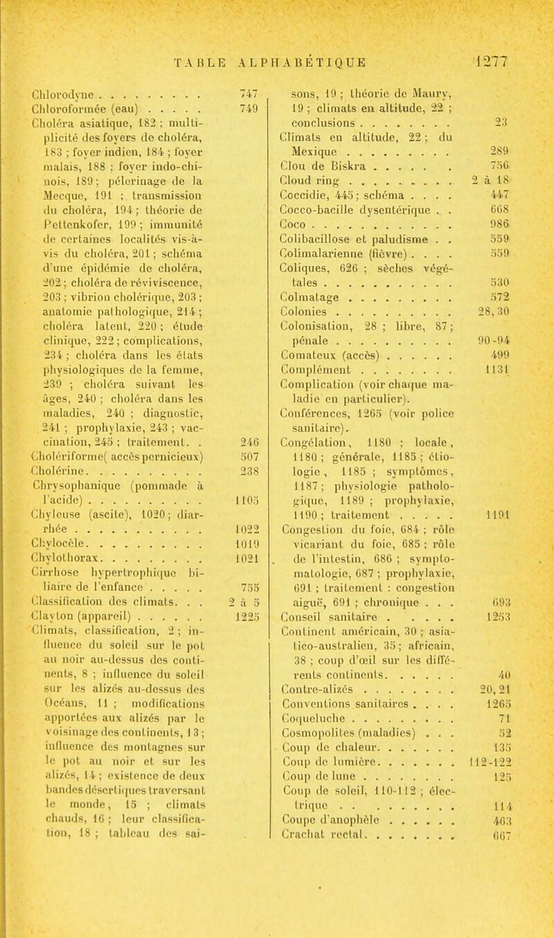 TABLE A L P Chlorodyuc 747 Chloroformée (eau) 749 Choléra asiatique, 1S2 ; multi- plicité des foyers de choléra, 183 ; foyer indien, 184 ; foyer malais, 188 ; foyer indo-chi- nois, ISO ; pèlerinage de la Mecque, 191 ; transmission du choléra, 194 ; théorie de Peltcnkofer, 199 ; immunité de certaines localités vis-à- vi> du choléra, 201 ; schéma d'une épidémie de choléra, 202 ; choléra de reviviscence, 203 ; vibrion cholérique, 203 ; auatomie pathologique, 214; choléra latent, 220; étude clinique, 222 ; complications, 234 ; choléra dans les états physiologiques de la femme, 239 ; choléra suivant les iiges, 240 ; choléra dans les maladies, 240 ; diagnostic, 241 ; prophylaxie, 243 ; vac- cination, 245 ; traitement. . 240 Cholériforme( accès pernicieux) 507 Cholérine 238 Chrysophanique (pommade à l'acide) 1105 Chylouse (ascite), 1020; diar- rhée 1022 Chyloccle 1019 Cbylothorax 1021 Cirrhose hyperlrophiquc bi- liaire de l'enfance 755 Classification des climats. . . 2 à 5 Clayton (appareil) 1225 Climats, classification, 2 ; in- fluence du soleil sur le pot un noir au-dessus des conti- nents, 8 ; influence du soleil sur les alizés au-dessus des Océans, 11 ; modifications apportées aux alizés par le voisinage des continents, 13; influence des montagnes sur le pot au noir el sur les alizés, M ; existence de deux bandes désertiques traversai! t le monde, 15 ; climats chauds, 1G ; leur classifica- tion, 18 ; tableau des sai- HABÉTIQUE 1277 sons, 19 ; théorie de Maury, 19 ; climats en altitude, 22 ; conclusions 23 Climats en altitude, 22; du Mexique 289 Clou de Biskra 750 Cloud ring 2àl8 Coccidie, 445; schéma .... Wl Cocco-bacille dysentérique .. . 008 Coco 9S6 Colibacillose et paludisme . . 559 Colimalarienne (fièvre). . . . 358 Coliques, 026 ; sèches végé- tales 330 Colmatage 572 Colonies 28,30 Colonisation, 28 ; libre, S7 ; pénale 90-94 Comateux (accès) 499 Complément 1131 Complication (voir chaque ma- ladie en particulier). Conférences, 1205 (voir police sanitaire). Congélation, 1180 ; locale, 1180 ; générale, 1185 ; étio- logie, 1185 ; symptômes, 1187; physiologie patholo- gique, 1189 ; prophylaxie, 1190; traitement 1191 Congestion du foie, 084 ; rôle vicariant du foie, 685 ; rôle de l'intestin, 686 ; sympto- matologie, 687 ; prophylaxie, 091 ; traitement : congestion aiguë, 691 ; chronique . . . 093 Conseil sanitaire 1253 Continent américain, 30 ; asia- lico-auslralien, 35; africain, 38 ; coup d'œil sur les diffé- rents continents 40 Contre-alizés 20,21 Conventions sanitaires . . . . 120.1 Coqueluche 71 Cosmopolites (maladies) ... 52 Coup de chaleur 13S Coup de lumière 112-122 Coup de lune fc25 Coup de soleil, 110-112 ; élec- trique 114 Coupe d'anophèle 463 Crachat rectal 667