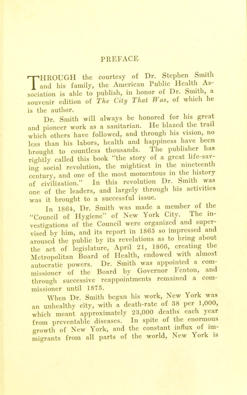 PREFACE THROUGH the courtesy of Dr. Stephen Smith and his family, the American Public Health As- sociation is able to publish, in honor of Dr. Smith, a souvenir edition of The City That Was, of Avhich he is the author. Dr. Smith will always be honored for his great and pioneer work as a sanitarian. He blazed the trail which others have followed, and through his vision, no less than his labors, health and happiness have been broucrht to countless thousands. The publisher has rightly called this book the story of a great life-sav- in- social revolution, the mightiest in the nineteenth century, and one of the most momentous in the history of civilization. In this revolution Dr. Smith was one of the leaders, and largely through his activities was it brought to a successful issue. In 1864., Dr. Smith was made a member of the Council of Hygiene of New York City. The in- vestigations of the Council were organized and super- vised by him, and its report in 1865 so impressed and aroused the public by its revelations as to bring about the act of legislature, April 21, 1866, creating the Metropolitan Board of Health, endowed with almost autocratic powers. Dr. Smith was appointed a com- missioner of the Board by Governor Fenton, and through successive reappointments remained a com- missioner until 1875. When Dr. Smith began his work. New York was an unhealthy city, with a death-rate of 38 per 1,000, which meant approximately 23,000 deaths each year from preventable diseases. In spite of the enormous oTOwth of New York, and the constant influx of im- migrants from all parts of the world. New York is