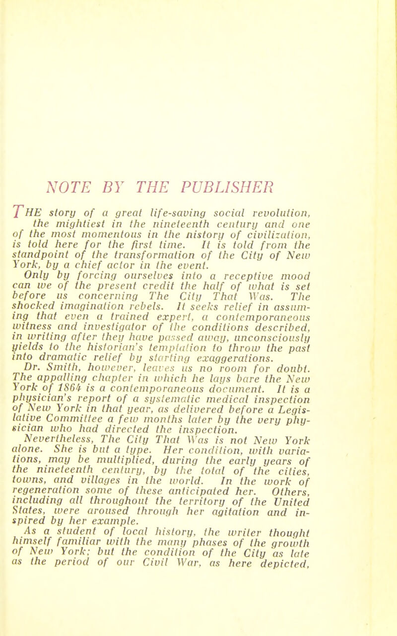 NOTE BY THE PUBLISHER The story of a great life-saving social revolution, the mightiest in the nineteenth century and one of the most momentous in the nistory of civilization, is told here for the first time. It is told from the standpoint of the transformation of the City of New York, by a chief actor in the event. Only by forcing ourselves into a receptive mood can we of the present credit the half of what is set before us concerning The City That Was. The shocked imagination rebels. It seeks relief in assum- ing that even a trcuned expert, a contemporaneous witness and investigator of (he conditions described, in writing after they have pu::sed away, unconsciously yields to the historian's templulion to throw the past into dramatic relief by storting exaggerations. Dr. Smith, however, leaves us no room for doubt. The appalling chapter in which he lays bare the New York of 1S6^ is a contemporaneous document. It is a physician's report of a systematic medical inspection of New York in that year, as delivered before a Legis- lative Committee a few months later by the very phy- sician who had directed the inspection. Nevertheless, The City That Was is not New York alone. She is but a type. Her condition, with varia- tions, may be multiplied, during the early years of the nineteenth century, by the total of the cities, towns, and villages in the world. In the work of regeneration some of these anticipated her. Others, including all throughout the territory of the United States, were aroused through her agitation and in- spired by her example. As a student of local history, the writer thought himself familiar with the many phases of the growth of New York: but the condition of the City 'as late as the period of our Civil War. as here depicted.