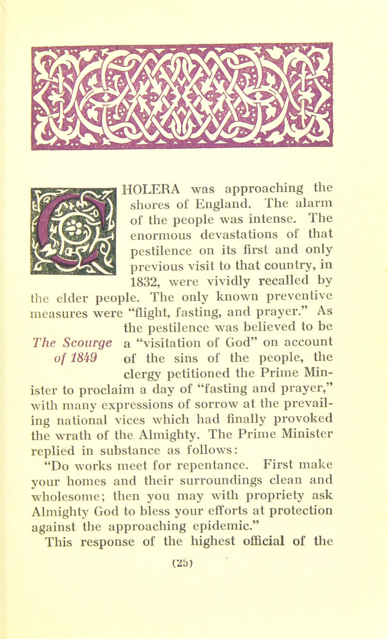 (mm HOLERA was approaching the shores of England. The alarm of the people was intense. The enormous devastations of that pestilence on its first and only previous visit to that counti-y, in 1832, were vividly recalled by the elder people. The only known preventive measures were flight, fasting, and prayer. As the pestilence was believed to be a visitation of God on account of the sins of the people, the clergy petitioned the Prime Min- ister to proclaim a day of fasting and prayer, with many expressions of sorrow at the prevail- ing national vices which had finally provoked the wrath of the Almighty. The Prime Minister replied in substance as follows: Do works meet for repentance. First make your homes and their surroundings clean and wholesome; then you may with propriety ask Almighty God to bless your efforts at protection against the approaching epidemic. This response of the highest ofiQcial of the The Scourge of m9 (25}