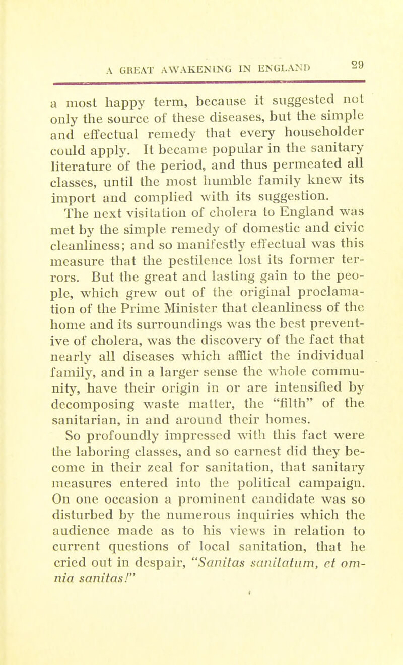 a most happy term, because it suggested not only the source of these diseases, but the simple and effectual remedy that every householder could apply. It became popular in the sanitary literature of the period, and thus permeated all classes, until the most humble family knew its import and complied with its suggestion. The next visitation of cholera to England was met by the simple remedy of domestic and civic cleanliness; and so manifestly effectual was this measure that the pestilence lost its former ter- rors. But the great and lasting gain to the peo- ple, which grew out of the original proclama- tion of the Prime Minister that cleanliness of the home and its surroundings was the best prevent- ive of cholera, was the discovery of the fact that nearly all diseases which afflict the individual family, and in a larger sense the whole commu- nity, have their origin in or are intensified by decomposing waste matter, the filth of the sanitarian, in and around their homes. So profoundly impressed with this fact were the laboring classes, and so earnest did they be- come in their zeal for sanitation, that sanitary measures entered into the political campaign. On one occasion a prominent candidate was so disturbed by the numerous inquiries which the audience made as to his views in relation to current questions of local sanitation, that he cried out in despair, Sanitas sanitcitiim, el om- nia sanitas!
