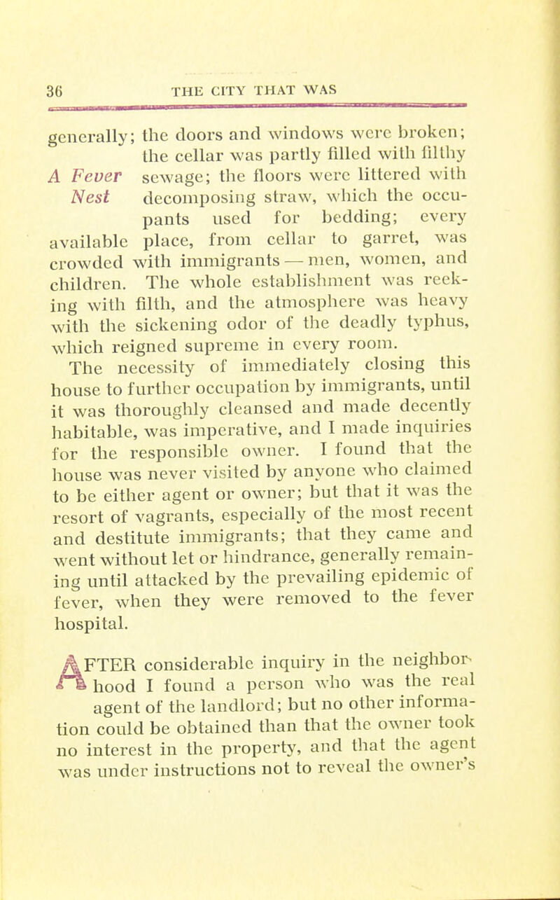 generally; the doors and windows were broken; the cellar was partly filled with filthy A Fever sewage; the floors were littered with Nest decomposing straw, which the occu- pants used for bedding; every available place, from cellar to garret, was crowded with immigrants — men, women, and children. The whole establishment was reek- ing with filth, and the atmosphere was heavy with the sickening odor of the deadly typhus, which reigned supreme in every room. The necessity of immediately closing this house to further occupation by immigrants, until it was thoroughly cleansed and made decenfly habitable, was imperative, and I made inquiries for the responsible owner. I found that the house was never visited by anyone who claimed to be either agent or owaier; but that it was the resort of vagrants, especially of the most recent and destitute immigrants; that they came and went without let or hindrance, generally remain- ing until attacked by the prevailing epidemic of fever, when they were removed to the fever hospital. After considerable inquiry in the neighbor^ •ss hood I found a person Avho was the real agent of the landlord; but no other informa- tion could be obtained than that the owner took no interest in the property, and that the agent was under instructions not to reveal the owner's