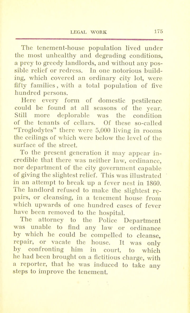 The tenement-house population lived under the most unhealthy and degrading conditions, a prey to greedy landlords, and without any pos- sible relief or redress. In one notorious build- ing, which covered an ordinary city lot, were fifty families, with a total population of five hundred persons. Here every form of domestic pestilence could be found at all seasons of the year. Still more deplorable was the condition of the tenants of cellars. Of these so-called Troglodytes there were 5,000 living in rooms the ceilings of which were below the level of the surface of the street. To the present generation it may appear in- credible that there was neither law, ordinance, nor department of the city government capable of giving the slightest relief. This was illustrated in an attempt to break up a fever nest in 1860. The landlord refused to make the slightest re- pairs, or cleansing, in a tenement house from which upwards of one hundred cases of fever have been removed to the hospital. The attorney to the Police Department was unable to find any law or ordinance by which he could be compelled to cleanse, repair, or vacate the house. It was only by confronting him in court, to which he had been brought on a fictitious charge, with a reporter, that he was induced to take any steps to improve the tenement.