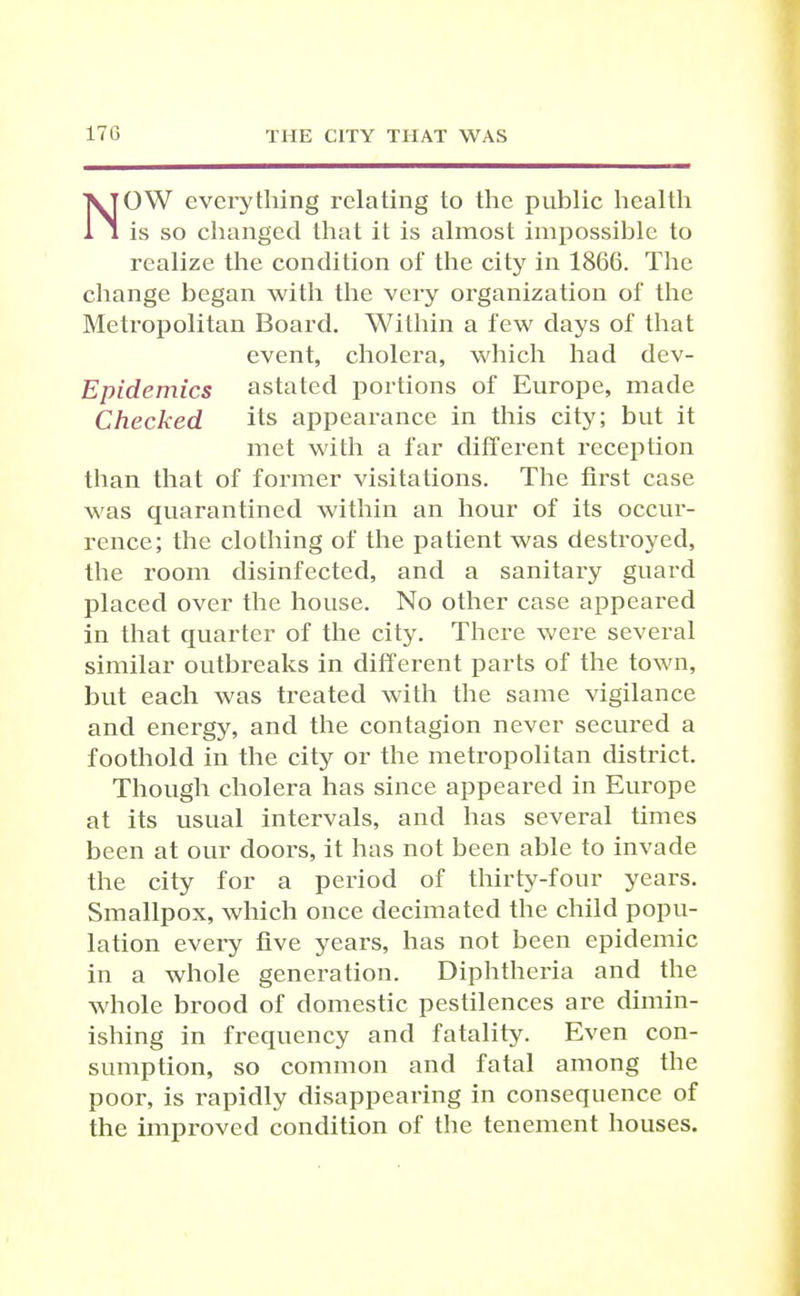 NOW everything relating to the public health is so changed that it is almost impossible to realize the condition of the city in 1866. The change began with the very organization of the Metropolitan Board. Within a few days of that event, cholera, which had dev- Epidemics astated portions of Europe, made Checked its appearance in this city; but it met with a far different reception than that of former visitations. The first case was quarantined within an hour of its occur- rence; the clothing of the patient was destroj^ed, the room disinfected, and a sanitary guard placed over the house. No other case appeared in that quarter of the city. There were sevei'al similar outbreaks in different parts of the town, but each was treated with the same vigilance and energy, and the contagion never secured a foothold in the city or the metropolitan district. Though cholera has since appeared in Europe at its usual intervals, and has several times been at our doors, it has not been able to invade the city for a period of thirty-four years. Smallpox, which once decimated the child popu- lation every five years, has not been epidemic in a whole generation. Diphtheria and the whole brood of domestic pestilences are dimin- ishing in frequency and fatality. Even con- sumption, so common and fatal among the poor, is rapidly disappearing in consequence of the improved condition of the tenement houses.