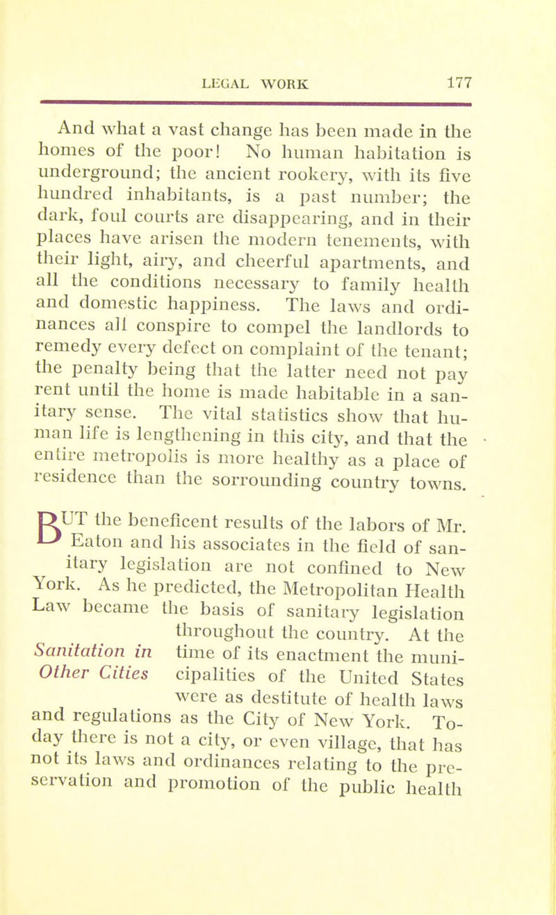 And what a vast change has been made in the homes of the poor! No human habitation is underground; the ancient rookery, with its five hundred inhabitants, is a past number; the dark, foul courts are disappeaiing, and in their places have arisen the modern tenements, with their light, airy, and cheerful apartments, and all the conditions necessary to family health and domestic happiness. The laws and ordi- nances all conspire to compel the landlords to remedy every defect on complaint of the tenant; the penalty being that the latter need not pay rent until the home is made habitable in a san- itary sense. The vital statistics show that hu- man life is lengthening in this city, and that the entire metropolis is more healthy as a place of residence than the sorrounding country towns. DUT the beneficent results of the labors of Mr. Eaton and his associates in the field of san- itary legislation are not confined to New York. As he predicted, the Metropohtan Health Law became the basis of sanitary legislation throughout the country. At the Sanitation in time of its enactment the muni- Other Cities cipalities of the United States were as destitute of health laws and regulations as the City of New York. To- day there is not a city, or even village, that has not its laws and ordinances relating to the pre- servation and promotion of the public health