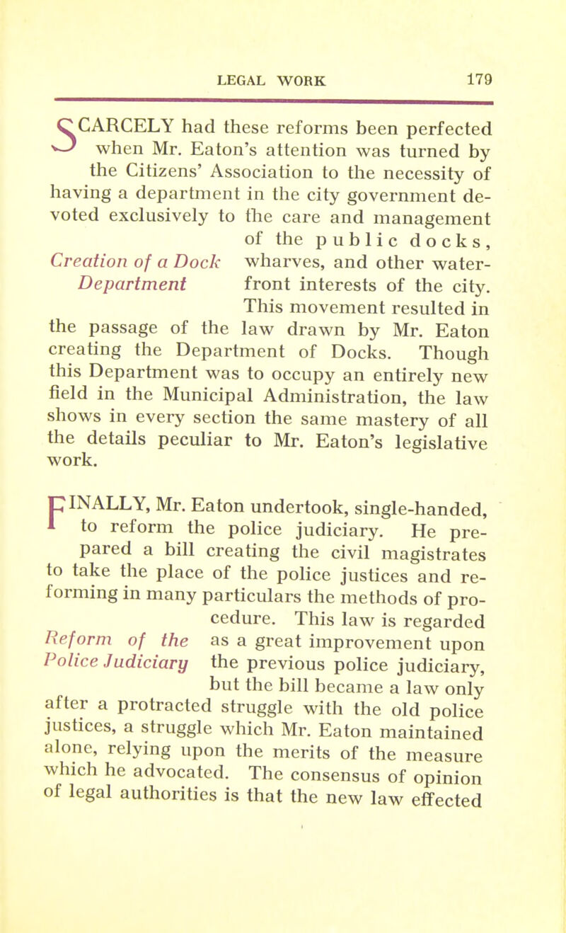 5CARCELY had these reforms been perfected when Mr. Eaton's attention was turned by the Citizens' Association to the necessity of having a department in the city government de- voted exclusively to the care and management of the public docks. Creation of a Dock wharves, and other water- Department front interests of the city. This movement resulted in the passage of the law drawn by Mr. Eaton creating the Department of Docks. Though this Department was to occupy an entirely new field in the Municipal Administration, the law shows in every section the same mastery of all the details peculiar to Mr. Eaton's legislative work. piNALLY, Mr. Eaton undertook, single-handed, 1 to reform the police judiciary. He pre- pared a bill creating the civil magistrates to take the place of the police justices and re- forming in many particulars the methods of pro- cedure. This law is regarded Reform of the as a great improvement upon Police Judiciary the previous police judiciary, but the bill became a law only after a protracted struggle with the old police justices, a struggle which Mr. Eaton maintained alone, relying upon the merits of the measure which he advocated. The consensus of opinion of legal authorities is that the new law effected