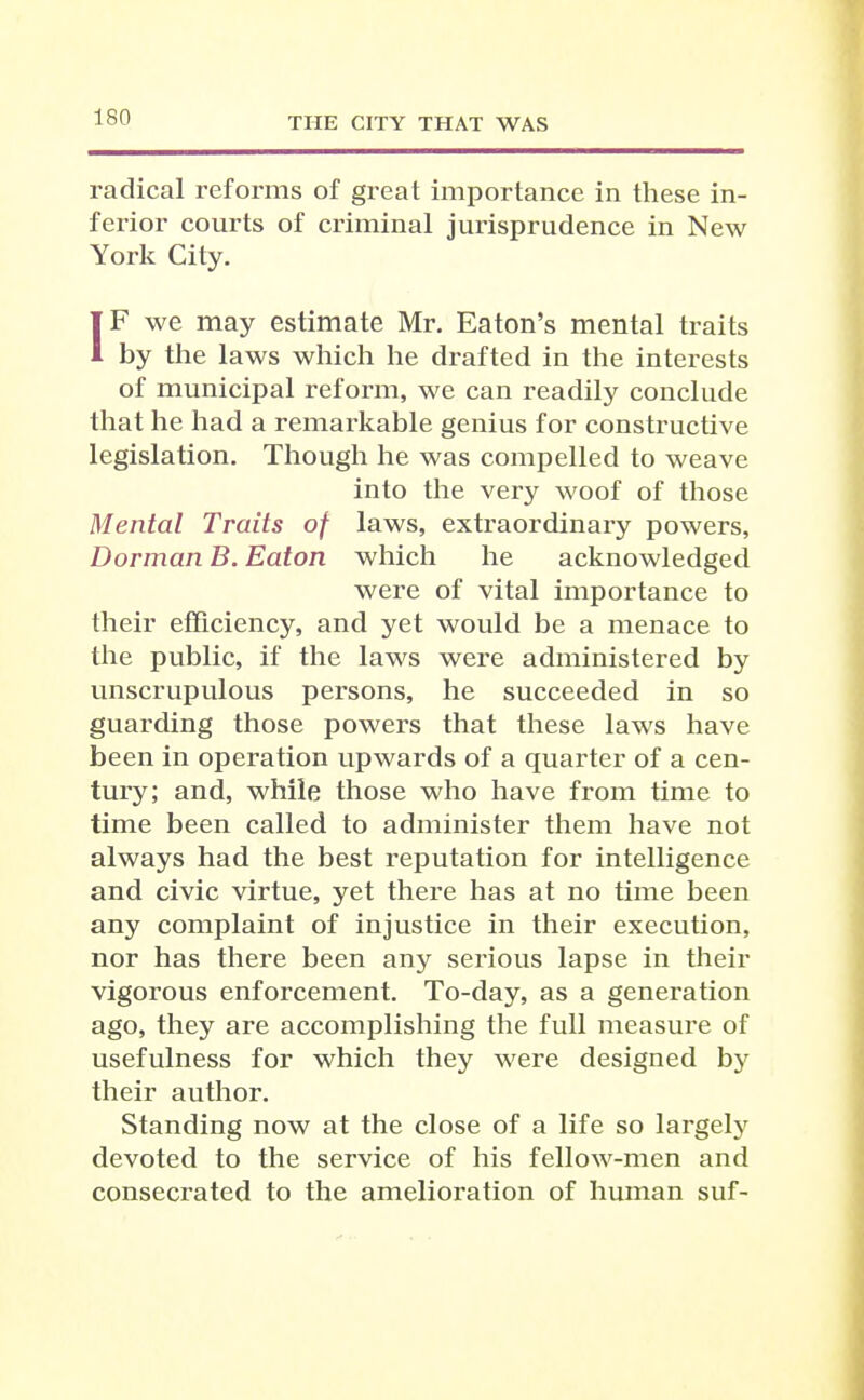 radical reforms of great importance in these in- ferior courts of criminal jurisprudence in New York City. IF we may estimate Mr, Eaton's mental traits by the laws which he drafted in the interests of municipal reform, we can readily conclude that he had a remarkable genius for constructive legislation. Though he was compelled to weave into the very woof of those Mental Traits of laws, extraordinary powers, Dorman B. Eaton which he acknowledged were of vital importance to their efficiency, and yet would be a menace to the public, if the laws were administered by unscrupulous persons, he succeeded in so guarding those powers that these laws have been in operation upwards of a quai-ter of a cen- tury; and, while those who have from time to time been called to administer them have not always had the best reputation for intelligence and civic virtue, yet there has at no time been any complaint of injustice in their execution, nor has there been any serious lapse in their vigorous enforcement. To-day, as a generation ago, they are accomplishing the full measure of usefulness for which they were designed by their author. Standing now at the close of a life so largely devoted to the service of his fellow-men and consecrated to the amelioration of human suf-