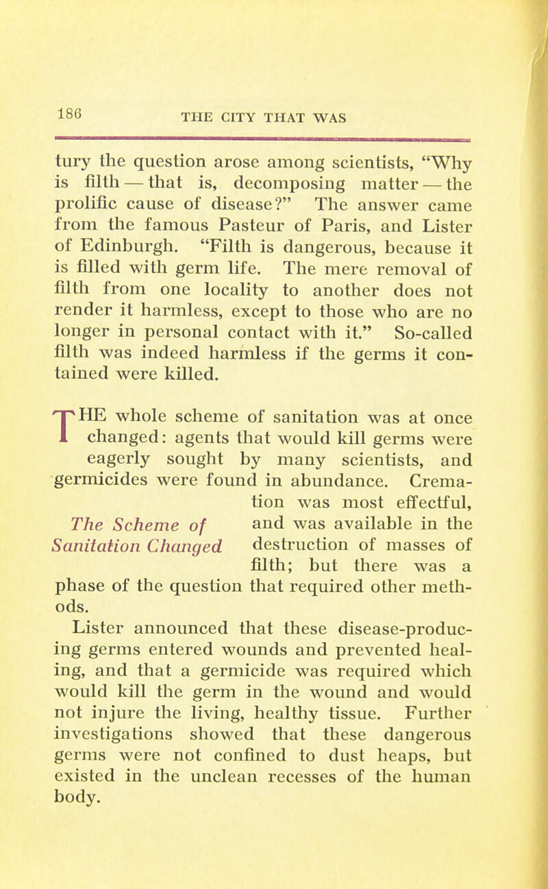 tury the question arose among scientists, Why is filth — that is, decomposing matter — the prolific cause of disease? The answer came from the famous Pasteur of Paris, and Lister of Edinburgh. Filth is dangerous, because it is filled with germ life. The mere removal of filth from one locality to another does not render it harmless, except to those who are no longer in personal contact with it. So-called filth was indeed harmless if the germs it con- tained were killed. THE whole scheme of sanitation was at once changed: agents that would kill germs were eagerly sought by many scientists, and germicides were found in abundance. Crema- tion was most effectful. The Scheme of and was available in the Sanitation Changed destruction of masses of filth; but there was a phase of the question that required other meth- ods. Lister announced that these disease-produc- ing germs entered wounds and prevented heal- ing, and that a germicide was required which would kill the germ in the wound and would not injure the living, healthy tissue. Further investigations showed that these dangerous germs were not confined to dust heaps, but existed in the unclean recesses of the human body.