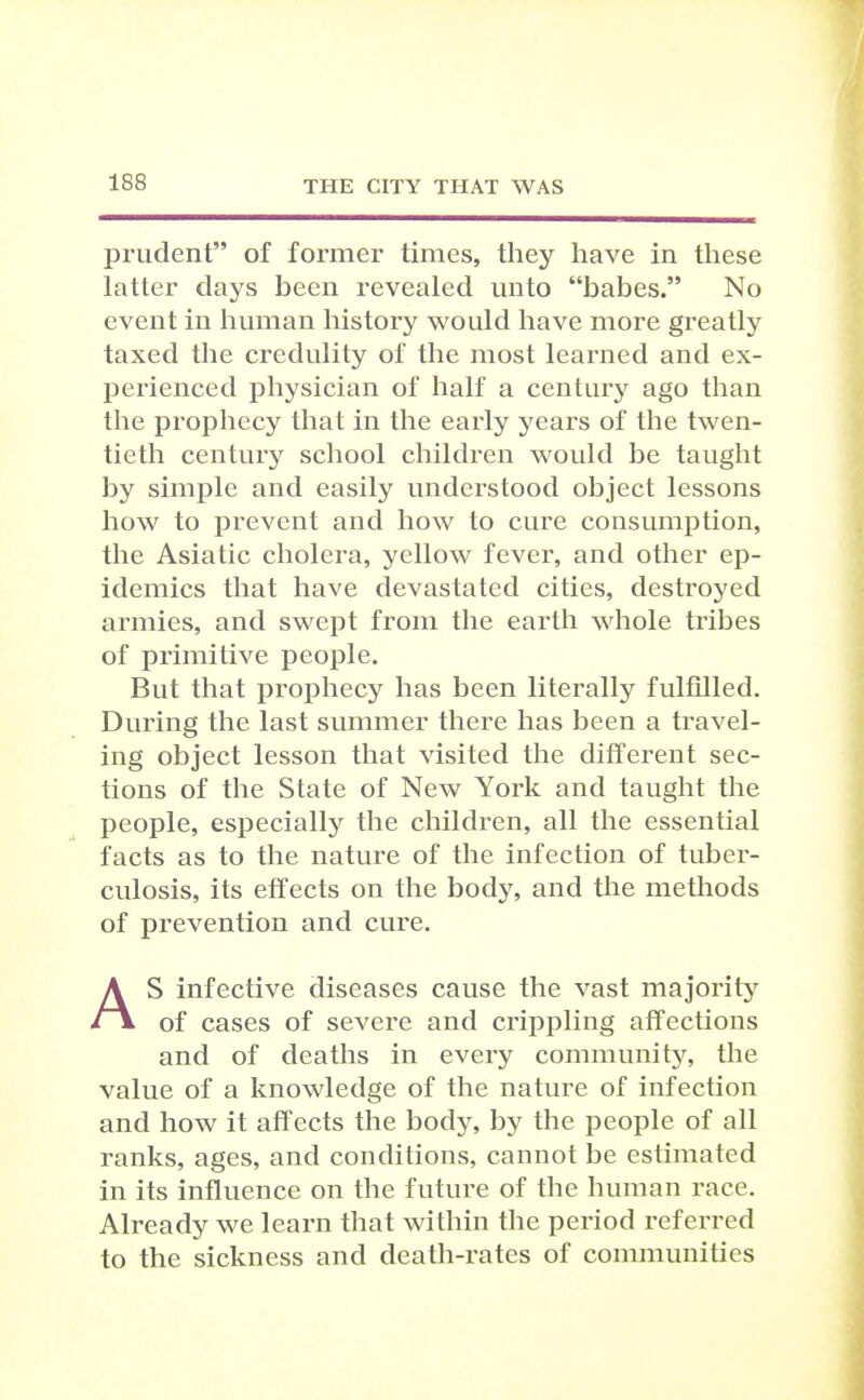 prudent of former times, they have in these latter days been revealed unto babes. No event in human history would have more greatly taxed the credulity of the most learned and ex- perienced physician of half a century ago than the prophecy that in the early years of the twen- tieth centurj'- school children would be taught by simple and easily understood object lessons how to prevent and how to cure consumption, the Asiatic cholera, yellow fever, and other ep- idemics that have devastated cities, destroyed armies, and swept from the earth whole tribes of primitive people. But that prophecy has been literally fulfilled. During the last summer there has been a travel- ing object lesson that visited the different sec- tions of the State of New York and taught the people, especially the children, all the essential facts as to the nature of the infection of tuber- culosis, its effects on the body, and the methods of prevention and cure. AS infective diseases cause the vast majoritj'^ of cases of severe and crippling affections and of deaths in every communitj^ the value of a knowledge of the nature of infection and how it affects the body, by the people of all ranks, ages, and conditions, cannot be estimated in its influence on the future of the human race. Already we learn that within the period referred to the sickness and death-rates of communities