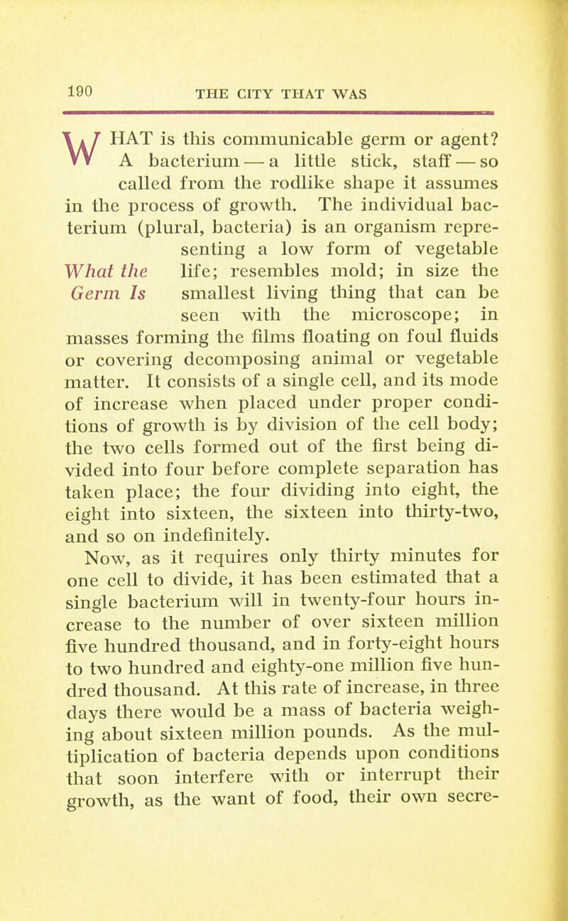 WHAT is this communicable germ or agent? A bacterium — a little stick, staff — so called from the rodlike shape it assumes in the process of growth. The individual bac- terium (plural, bacteria) is an organism repre- senting a low form of vegetable What the life; resembles mold; in size the Germ Is smallest living tiling that can be seen with the microscope; in masses forming the films floating on foul flvuds or covering decomposing animal or vegetable matter. It consists of a single cell, and its mode of increase when placed under proper condi- tions of growth is by division of the cell body; the two cells formed out of the first being di- vided into four before complete separation has taken place; the four dividing into eight, the eight into sixteen, the sixteen into thirty-two, and so on indefinitely. Now, as it requires only thirty minutes for one cell to divide, it has been estimated that a single bacterium will in twenty-four hours in- crease to the number of over sixteen million five hundred thousand, and in forty-eight hours to two hundred and eighty-one million five hun- dred thousand. At this rate of increase, in three days there would be a mass of bacteria weigh- ing about sixteen million pounds. As the mul- tiplication of bacteria depends upon conditions that soon interfere with or intei'rupt tlieir growth, as the want of food, their own secre-