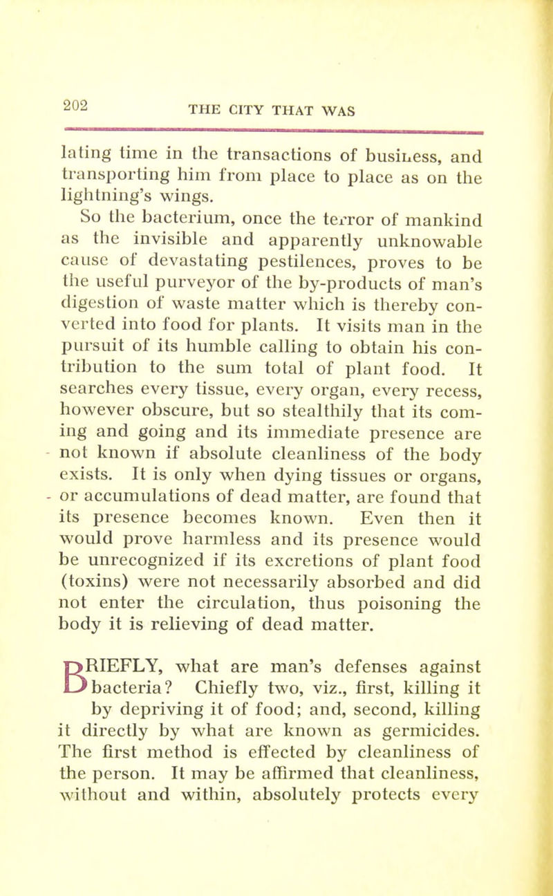 lating time in the transactions of business, and transporting him from place to place as on the lightning's wings. So the bacterium, once the terror of mankind as the invisible and apparently unknowable cause of devastating pestilences, proves to be the useful purveyor of the by-products of man's digestion of waste matter which is thereby con- verted into food for plants. It visits man in the pursuit of its humble calling to obtain his con- tribution to the sum total of plant food. It searches every tissue, every organ, every recess, however obscure, but so stealthily that its com- ing and going and its immediate presence are - not known if absolute cleanliness of the body exists. It is only when dying tissues or organs, - or accumulations of dead matter, are found that its presence becomes known. Even then it would prove harmless and its presence would be unrecognized if its excretions of plant food (toxins) were not necessarily absorbed and did not enter the circulation, thus poisoning the body it is relieving of dead matter. BRIEFLY, what are man's defenses against 'bacteria? Chiefly two, viz., first, killing it by depriving it of food; and, second, killing it directly by what are known as germicides. The first method is effected by cleanliness of the person. It may be affirmed that cleanliness, without and within, absolutely protects every