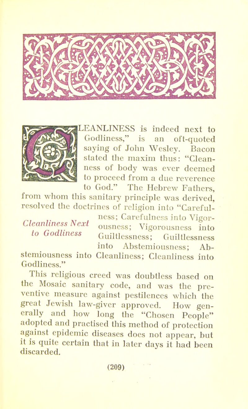 LEANLINESS is indeed next to Godliness, is an oft-quoted saying of John Wesley. Bacon stated the maxim thus: Clean- ness of body was ever deemed to proceed from a due reverence to God. The Hebrew Fathers, from whom this sanitary principle was derived, resolved the doctrines of religion into Careful- ness; Carefulness into Vigor- Cleanhness Next ousness; Vigorousness into to Godliness Guiltlessness; Guiltlessness into Abstemiousness; Ab- stemiousness into Cleanliness; Cleanliness into Godliness. This religious creed was doubtless based on the Mosaic sanitary code, and was the pre- ventive measure against pestilences which the great Jewish law-giver approved. How gen- erally and how long the Chosen People adopted and practised this method of protection against epidemic diseases does not appear, but it is quite certain that in later days it had been discarded.