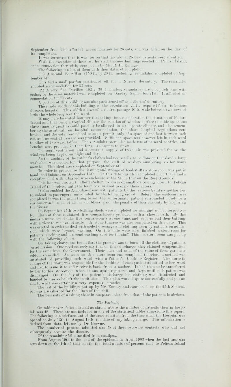 September 3rd. This atfordi.'1 aocommodation for'db cots, ami was filled on the <lav of its coni])letion. It was fortunate that it was, for on that day alone 2o new patients were admitted. With the exception of these two huts all the new building's erected on Pelican Island, or in connection therewith, ivere put in by IMr. li. H. Emta<>'e. The followino- is a list of them with tiieir dates of eom])letion. (1.) A second Boer Hut f loU ft. by ‘20 ft. iiieludiiyo' verandahs) completed on Sej)- 1 ember 6th. This had a small portion ])artitioned oft’ for a Nurses’ dormitory. The remainder afforded accommodation for 53 cots. (2.) A very fine Pavilion 102 x 36 (including- verandahs) made of pitch ]iine, with ceilino-of the same material was completed on .Sunday Se]>teinber 21st. It afforded ac- commodation for 71 cots. A. portion of this buildinttwas also partitioned off as a Nurses’ dormitory. The inside width of this buildino- is the regulation 24 ft. required for an infectious diseases hospital. This width allows of a central passage 10 ft. wide between two rows of beds the whole length of the w'ard. It may here be stated however that talcing into consideration the situation of Pelican Island and' that being a tro]iical climate the relation of window' surface to cubic S])ace was three times as great as could j.ossibly be allowed in a tcaqHM'ate climate, and also remem- bering the great call on hospital accommodation, the above hospital regulations w'ere broken, and the cots were placed so as to permit only of a space of one foot between eaidi cot and no central ]>assage was ]U'ovided. Sufficient sj.ace rvas how'ever left in each ward to allow of two w'ard tables. The verandahs were also made use of as w'ard jiantries, and benches were ]»rovided in them for convalescents to sit on. Thorough ventilation and a constant supj.ly of fresh air was provided for by the window's being kept 0])en night and day. As the W'ashing of the j.atient’s clothes had necessarily to be done on the island a large wash-slied was erected for that ])ur]H)se, the staff of washers numbering six for many months. This shed was completed on September 6th. In order to provide for the issuing and storage of food-stuft's a store room was ]nit in li-and. and finished on Sejitember 13th. On this date was also completed .a mortuary and a reception shed with a barl)ed wire enclosure at the Stone Pier on the Reef Grounds. This last was erected to afford shelter to cases of smallpox coming down to Pelican Island of themselves, until the ferry l)oa.t arrived to carry them across. It also enabled the Ambulance sent with patients by the various Sanitary authorities to unload its passengers unmolested by the followdug crowd. Before this enclosure was completed it was the usual thing to see the unfortunate patient surrounded closely by a curious crow'd, some of whom doubtless jiaid the penalty of their curiosity by acquiring the disease. On Sejffember 25th two bathing sheds were completetl fo men and women respective- Iv. Each of these contained five compartments itrovided with a shower bath. By this ineans a nurse could take five convalescents at one time, and superintend their Ir.ithing wdth a view to removal of scabs. A stone furnace was also completeil on this date. This was erected in order to deal wuth soiled dressings and clothing w'orn by ]>atients on admis- sion which were beyond washing. On this date w'ere also finished a store room for patients’ clothing ancl a second Avashing shed for the staff. This last store-room w’as put u]> with the followdng object. On taking charge one fouml that the practice was to burn all the clothing of ])atients on admission. One need scarcely say that on their <lischarge they claimed compensation for the same from the Government. Their idea and mine of the value of these garments seldom coincided. As soon as this store-room was comj.leted therefore, a method was instituted of providing each ward xvith a Patient’s ClothiiiQ; Register. The nurse in ch-aro-e of the Avard AA'as responsilde for the clothing of each )>atient admitted to her ward and had to issue it to and receive it back from a Avasher. It had then to be transferred bv her to this store-room when it was again registered and kept until sui'h patient Avas discharged. On the day of the ])atient’,s discharge his clothing was disinfected and handed to him as he left'the institution. This plan Avorked quite successfully and j>ut an end to what was certainly a very expensive practice. The last of the buildings ]Aut uja by Mr. Emtage and comjileted on the 25th Septem- ber Avas a Avash-shed for the linen of the staff. The necessitv of washing these in a separate ]dace from that of the patients is obvious. The Patients. On takino-over Pelican Island as stated aboA'e the number of patients then in hospi- tal Avas 48. These are not included in any of the statistical tables annexed to this report. The following is a brief account of the cases admitted from the time Avhen the Hospital was opened on Julv 13th to August 19th tlm date of my taking charge. This information is derived from data left me by Dr. BroAvne. The number of persons admit,ted Avas 58 of these two Avere contacts who did not subsequently acquire the disease. Of the remaining 56 nine died from smallpox. From August 19th to the end of the epidemic in A])ril 1903 AA'ben the last case was sent doAAii on the 4th of that month, the total number of persons sent to Pelican Island