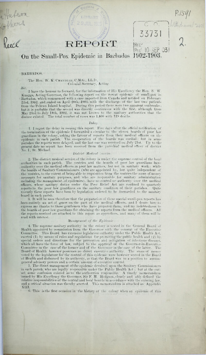 r 33731 REPORT Hrc^ -Peg' iO SEP 051 On the Small-Pox Epidemic in Barbados ] 1)02-1903. JBArtBADOS. Till* Hon. \S. K. Ch.\ndi,ii;i!. C.IM.Ct., Colotiiiil Scoretarv, -Sir, I have the h(>noiu- to fonvard. for the lufoniiation of Hi.i E.vcellenc;.' the Hoii. S. VY. Kua^g'S, Acting (toveriior, the following-report on the re«'oiit epidemic (>f simill-pox in Barliados, wliicli commenced with a case imported from Canada and notified ou hVfiruarv ‘dol'd, lf>02. and.ended on Ajn-il 20th,-ld0;;, witli the discharge of the last two patients from the Pelican Island hospital. During this perio<l there were two apparent outbreaks ; but it is probable that the se<-oud was directly continuous witli tlie first, although from ]\Iav‘2ord to .Julv 14th, 1002. it was not known to the sanitary authorities that the disease existed. The total number of cases was 1.4-t>b with 11'.» deaths. Iteiuif. 1. 1 regret the delay in issuing tliis report. Five days .-ifter the official iiotiticatiou of the termination of the epidemic I forwarded a circular to the eleven boards of poor law uardians in (he colony, asking the favour of reports from their medical officers on th«- epideiuic in each parish. 'I'lie co-operation of the boards was cordial : but in some parishes the re|X'rta wmre delayed, and the lust one was received on July '21st. Up to the pre.sent date no I'ej'ort has been received from the parecliial medical officer of district N'o. r, St. iMichael. Dixli’icf Mi'ihcal 2. The district medu-al ,service of file <‘olouy is uoui-r the sui>renie ctuitrol of the local authorities in eacli parish. Tlie vestries and tlic l>>ards of jM)or law guardians hav.- authoritv over the medical officiu's in jmor law matters, l>ut not iu sanitary work: while the boards of Sanitary Commissioners (who are a.ppointed by, but quite independent of the vestries, to the extent of lieing al>Ie to requisition from the vestries the sums of moue\ necessary for sanitary purposes, and who are responsible for sanitary administration including the management,of epidemics), have no control or authority over the medical officers, wdiose sanitarr duties luuler the Poor Relief Act are confined to quarterly reports to the ]ioor law guardians on the sanitary condition of their parishes. finite recently these reports have been liy legislation ordered to be forwardc<l to the sanitary board in each parish. o. It will be seen therefore that the prel'aratlou of those s^X'cial sm.ill-pox refiorts has been entirely an act of grace on the jiart of the medical officers, and I desire here to express my thanks to those gentlemen who have prepared them, and my inilelitedness to the boards of poor law guardians for obtaining the reports from the medical officers. iVll the reports received arc attached to this report as appendices, and many of them will )»• rtnid with interest. ,]lijinffienii’iif of the TJi-ideitur 4. Tlie supreme sanitary authority in the colony is vested in tile Ch.merul Board (.-f Health appointed liy eoramisslon from the (lovernor with the consent of the Executive Committee. 'I'his Board has extensive legislalive authority under the Piddic Health Act. exerted (1) by means of rules and regulations for ju'emoting the public health and (2) l*v spei ial orders and directions for the prevention and mitigation of infectious diseases, which all have the force of law, subject to the approval of the Governor-in-Executi ,c Committee in the case of the former and of the Governor in the cas(* of the latter. The Bt>ard of Health liowever possesses ik> direct executive authority. The sums of momw voted by the legislature for the control of this epidemic were however vested in the Board of Health and disbursed by its authority, so that the Board was iu a jxisitiim to assume general advi.sury powers and a certain amount of executive control. 5. The direct management of the epidemic devolved upon the Sanitary Commissioners in each ])arish, who are legally responsible under the Public Health Act ; but at the out- set some confusion existed as to the authorities respousilde. A timely memorandum issued by His Exeelleuey the Governor, Sir E. M. Flodgsou, clearly and ably defined the relative responsibilities of the central and li'eal boards in accordance with the existing law, and a critical situation was thereby averted. This memorandum is attached as Ai>|ieudix xm. d. This is tlie first oceasiou in the history ot the colony when an epidemic of thi.s