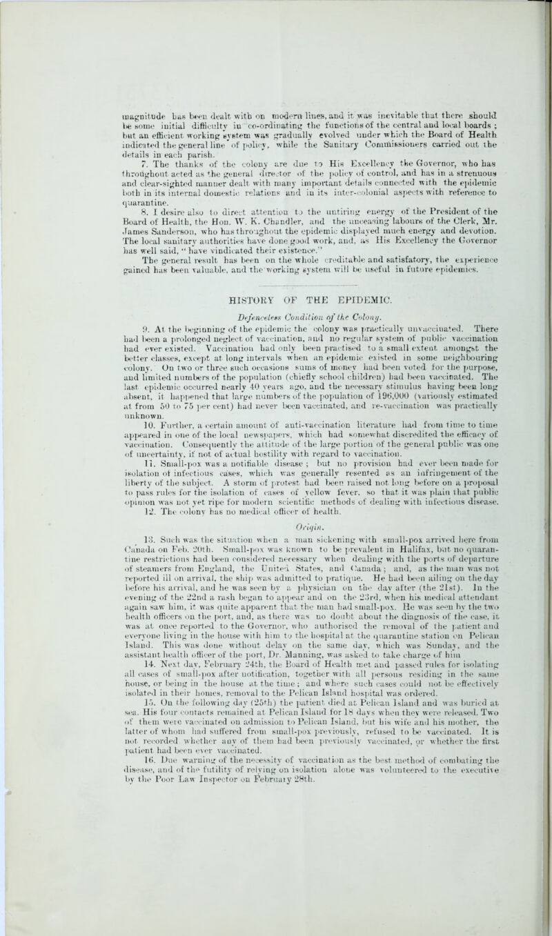 magnitude Las b*>ou dealt with on taodorn lines, and it was inevitable tliat there should lie some initial difHeulty in co-ordinating the functions of the central and local boards ; bnt an efficient working system was gradually evolved under which the Board of Health indicated the general line'of policy, while the Sanitary Commissioners carried out the details in each parish. 7. The thanks of the colony are due to His Excellency the Governor, who has throughout a<;ted as the general director of the jiolicy of control, and has in a strenuous and clear-sighted manner dealt with many important details connected with the epidemic both in its internal domestic relations and in its iiitcr-c,olonial aspects with reference to quarantine. S. I desire also to direct attention to the untiring energy of the President of the Board of Health, the Hon. W. K. Chandler, and the unceasing labours of the Clerk, ]Vlr. James Sanderson, who has throughout the epidemic displayed much energy and devotion. The local sanitary authorities have done good work, and, as lli.s Excellency the Governor has well said, “ have vindicated their existence.” The gimeral result has been on the whole creditable and satisfatoiy, the exjierience gained has been valuable, and the working system will be useful in future epidemics. HISTORY OF THE EPIDEMIC. Defeneelees Condition of the Colon//. 9. At the lieginning of the epidemic the colony was practically unvaccinated. There had l»een a jirolonged neglect of vaccination, and no regular system of public vaccination had ever existed. Vaccination had only been practised to a small extent amongst the tx/tfer classes, except at long intervals when an epidemic existed in some neighbouring colony. On two or three such occasions sums of money had been voted for the jmrpose, and limited numbers of the population (chiefly school c:hildreu) had been vaccinated. The last epidemic occurred nearly 40 years ago, and the necessary stimulus having been long absent, it Lapjiened that large numliers of the po]iulatiou of 196,000 (variously estimated at from 60 to 75 jier cent) had never l)een vaccinated, and re-vaccinatiou was practically unknown. 10. Further, a certain amount of anti-vaccination literature had from time to time appeared in one of the local newspapers, which had somewhat discredited the efficacy of vaccination, (kmseqnently the attitude of the large portion of the general public was one of uncertainty, if not of actual hostility with regard to vaccination. 11. Small-pox was a notifiable disease; but no provision had ever l>een made for isolation ot infectious cases, whiith was generally resented as an infringement of the liberty of the subject. A storm of protest had lx*cn raised not long before on a jiroposal to pass rules for the isolation of cases of yellow fever, so that it was plain that public opinion was not yet ripe for modern scientific methods of dealing with infectious disease. 12. The colonv has no medical officer of health. OrtV/i«. 13. Sui h was the situation when a man sickening with small-pox arrived here from Canada on Feb. 20th. Small-pox was known to be prevalent m Halifax, but no quaran- line restrictions had been considered necessary when dealing with the ports of departure of steamers from England, the Euited States, and (.’anada; and, as tlie man was not reported ill on arrival, the ship was admitted to pratique. He had lieeu ailing on the day before his arrival, and he was seen by a physician on the day after (the 21sl). lii the evening of the 22nd a rash began to appear and on the 23rd, when his medical attendant again saw him, it was quite apparent that the man had small-pox. He was seen by the two health officers on the [>ort, and, as there was no doubt about the diagnosis of the case, it was at once reported to the Governor, who authorised the removal of the ].atient and everyone living in the house with him tu the hospital at the quarantine station on Pelican Island. This was done without delay on the same day, which was fSunday, and the assistant health officer of the port, Dr. Manning, was asked to take charge of him 14. Next day, February 24th, the Board of Healtli met and passed rules for isolating all eases of small-pox after uotitieatiou, together with all persons residing in the same house, or Iteing in the house at the time ; and where such cases eovild not lie effectively isolated in their homes, removal to the Pelican Ishmd hospital wuis ordered. l-'j. On the following dny (25th) the patient died at Pelican Island and was buried at sea. His foui- eonracts remained at Pelican Island for 18 day.s when thev wme released. Two of them were vaccinated on admission to Pelican Island, but his wife and his motlier, the latter of whom had sufl’ered from sinall-]>ox j-reviously, refused to lx.' vaccinated. It is not recorded whether any of them had been previously vaccinated, or whether the first jialient had been over vaccinated. 16. Due warning of the necessity of vaccination as the best method of combating the disease, and of the futility of relying on isolation alone was voluuteeri.xI to the exeeuti\e by the Poor Law Inspector on Februaiy 28th.