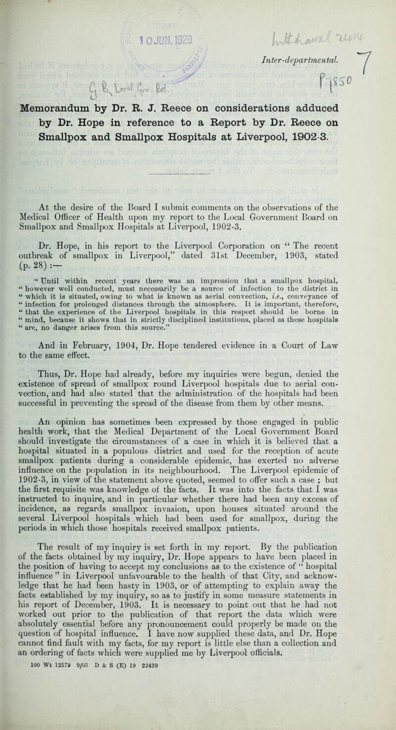 !ul 10JUN.1929 Inter-departmental. I i ' Cji.u*! <;,v fci. f'l5S° Memorandum by Dr. R. J. Reece on considerations adduced by Dr. Hope in reference to a Report by Dr. Reece on Smallpox and Smallpox Hospitals at Liverpool, 1902-3. At the desire of the Board I submit comments on the observations of the Medical Officer of Health upon my report to the Local Government Board on Smallpox and Smallpox Hospitals at Liverpool, 1902-3. Dr. Hope, in his report to the Liverpool Corporation on “ The recent outbreak of smallpox in Liverpool,” dated 31st December, 1903, stated (p. 28) : “ Until within recent years there was an impression that a smallpox hospital, “ however well conducted, must necessarily be a source of infection to the district in “ which it is situated, owing to what is known as aerial convection, i.e., conveyance of “ infection for prolonged distances through the atmosphere. It is important, therefore, “ that the experience of the Liverpool hospitals in this respect should be borne in “ mind, because it shows that in strictly disciplined institutions, placed as these hospitals “ are, no danger arises from this source.” And in February, 1904, Dr. Hope tendered evidence in a Court of Law to the same effect. Thus, Dr. Hope had already, before my inquiries were begun, denied the existence of spread of smallpox round Liverpool hospitals due to aerial con- vection, and had also stated that the administration of the hospitals had been successful in preventing the spread of the disease from them by other means. An opinion has sometimes been expressed by those engaged in public health work, that the Medical Department of the Local Government Board should investigate the circumstances of a case in which it is believed that a hospital situated in a populous district and used for the reception of acute smallpox patients during a considerable epidemic, has exerted no adverse influence on the population in its neighbourhood. The Liverpool epidemic of 1902-3, in view of the statement above quoted, seemed to offer such a case ; but the first requisite was knowledge of the facts. It was into the facts that I was instructed to inquire, and in particular whether there had been any excess of incidence, as regards smallpox invasion, upon houses situated around the several Liverpool hospitals which had been used for smallpox, during the periods in which those hospitals received smallpox patients. The result of my inquiry is set forth in my report. By the publication of the facts obtained by my inquiry, Dr. Hope appears to have been placed in the position of having to accept my conclusions as to the existence of “ hospital influence ” in Liverpool unfavourable to the health of that City, and acknow- ledge that he had been hasty in 1903, or of attempting to explain away the facts established by my inquiry, so as to justify in some measure statements in his report of December, 1903. It is necessary to point out that he had not worked out prior to the publication of that report the data which were absolutely essential before any pronouncement could properly be made on the question of hospital influence. I have now supplied these data, and Dr. Hope cannot find fault with my facts, for my report is little else than a collection and an ordering of facts which were supplied me by Liverpool officials. 100 Wt 12579 9/05 D & S (E) 19 22439