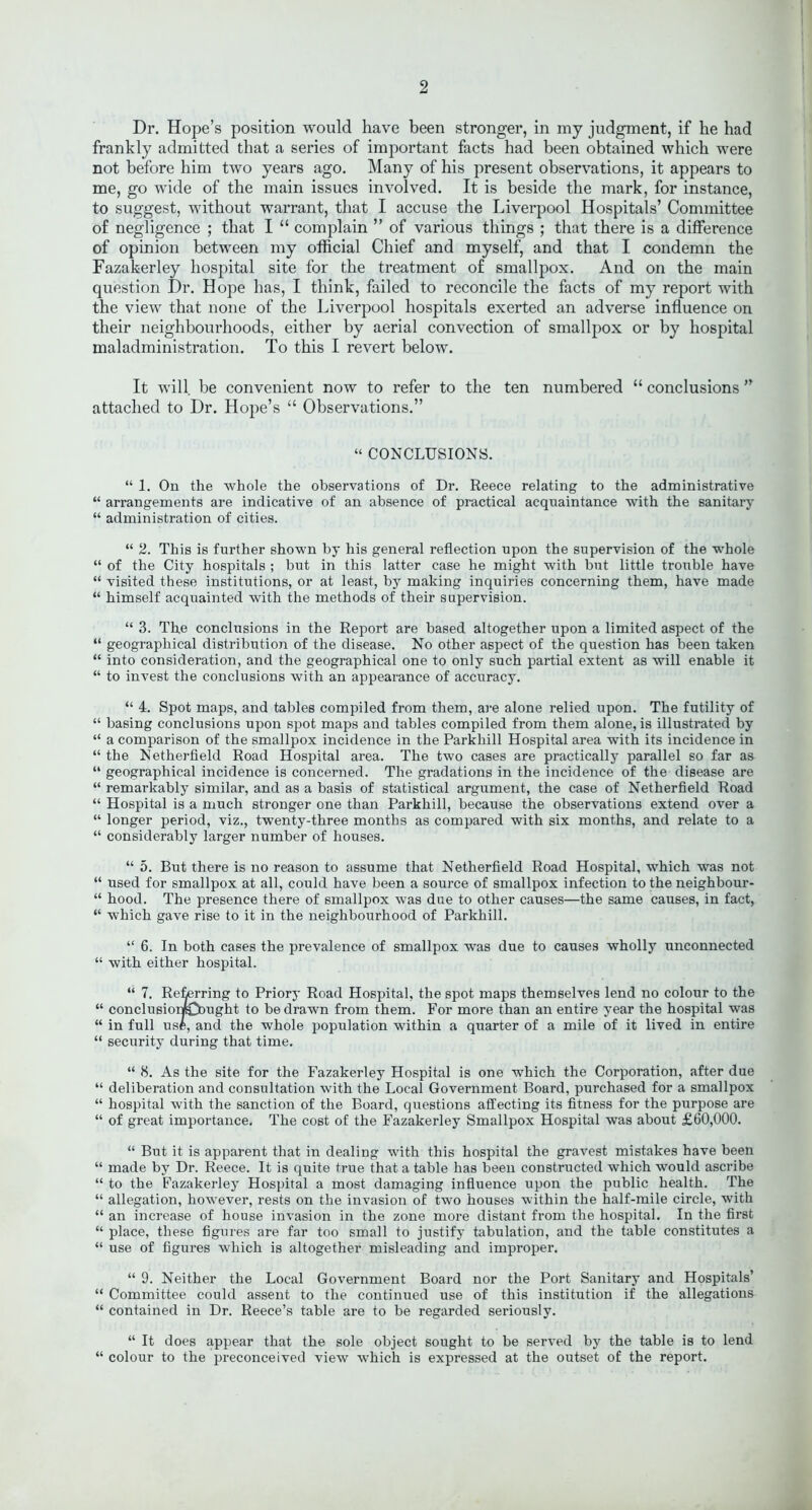 Dr. Hope’s position would have been stronger, in my judgment, if he had frankly admitted that a series of important facts had been obtained which were not before him two years ago. Many of his present observations, it appears to me, go wide of the main issues involved. It is beside the mark, for instance, to suggest, without warrant, that I accuse the Liverpool Hospitals’ Committee of negligence ; that I “ complain ” of various things ; that there is a difference of opinion between my official Chief and myself, and that I condemn the Fazakerley hospital site for the treatment of smallpox. And on the main question Dr. Hope has, I think, failed to reconcile the facts of my report with the view that none of the Liverpool hospitals exerted an adverse influence on their neighbourhoods, either by aerial convection of smallpox or by hospital maladministration. To this I revert below. It will be convenient now to refer to the ten numbered “ conclusions ” attached to Dr. Hope’s “ Observations.” “ CONCLUSIONS. “ 1. On the whole the observations of Dr. Reece relating to the administrative “ arrangements are indicative of an absence of practical acquaintance with the sanitary “ administration of cities. “ 2. This is further shown by his general reflection upon the supervision of the whole “ of the City hospitals ; but in this latter case he might with but little trouble have “ visited these institutions, or at least, by making inquiries concerning them, have made “ himself acquainted with the methods of their supervision. “ 3. The conclusions in the Report are based altogether upon a limited aspect of the “ geographical distribution of the disease. No other aspect of the question has been taken “ into consideration, and the geographical one to only such partial extent as will enable it “ to invest the conclusions with an appearance of accuracy. “ 4. Spot maps, and tables compiled from them, are alone relied upon. The futility of “ basing conclusions upon spot maps and tables compiled from them alone, is illustrated by “ a comparison of the smallpox incidence in the Parkhill Hospital area with its incidence in “ the Netherfield Road Hospital area. The two cases are practically parallel so far as “ geographical incidence is concerned. The gradations in the incidence of the disease are “ remarkably similar, and as a basis of statistical argument, the case of Netherfield Road “ Hospital is a much stronger one than Parkhill, because the observations extend over a “ longer period, viz., twenty-three months as compared with six months, and relate to a “ considerably larger number of houses. “ 5. But there is no reason to assume that Netherfield Road Hospital, which was not “ used for smallpox at all, could have been a source of smallpox infection to the neighbour- “ hood. The presence there of smallpox was due to other causes—the same causes, in fact, “ which gave rise to it in the neighbourhood of Parkhill. “ 6. In both cases the prevalence of smallpox was due to causes wholly unconnected “ with either hospital. “ 7. Referring to Priory Road Hospital, the spot maps themselves lend no colour to the “ conclusior*Cbught to be drawn from them. For more than an entire year the hospital was “ in full usfc, and the whole population within a quarter of a mile of it lived in entire “ security during that time. “ 8. As the site for the Fazakerley Hospital is one which the Corporation, after due “ deliberation and consultation with the Local Government Board, purchased for a smallpox “ hospital with the sanction of the Board, questions affecting its fitness for the purpose are “ of great importance. The cost of the Fazakerley Smallpox Hospital was about £60,000. “ But it is apparent that in dealing with this hospital the gravest mistakes have been “ made by Dr. Reece. It is quite true that a table has been constructed which would ascribe “ to the Fazakerley Hospital a most damaging influence upon the public health. The “ allegation, however, rests on the invasion of two houses within the half-mile circle, with “ an increase of house invasion in the zone more distant from the hospital. In the first “ place, these figures are far too small to justify tabulation, and the table constitutes a “ use of figures which is altogether misleading and improper. “ 9. Neither the Local Government Board nor the Port Sanitary and Hospitals’ “ Committee could assent to the continued use of this institution if the allegations “ contained in Dr. Reece’s table are to be regarded seriously. “ It does appear that the sole object sought to be served by the table is to lend “ colour to the preconceived view which is expressed at the outset of the report.