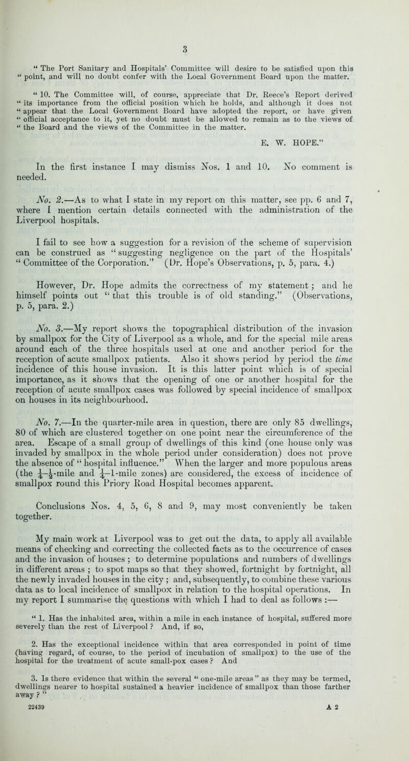“ The Port Sanitary and Hospitals’ Committee will desire to be satisfied upon this “ point, and will no doubt confer with the Local Government Board upon the matter. “ 10. The Committee will, of course, appreciate that Dr. Reece’s Report derived “ its importance from the official position which he holds, and although it does not “ appear that the Local Government Board have adopted the report, or have given “ official acceptance to it, yet no doubt must be allowed to remain as to the views of “ the Board and the views of the Committee in the matter. E. W. HOPE.” In the first instance I may dismiss Nos. 1 and 10. No comment is needed. No. 2.—As to what I state in my report on this matter, see pp. 6 and 7, where I mention certain details connected with the administration of the Liverpool hospitals. I fail to see how a suggestion for a revision of the scheme of supervision can be construed as “ suggesting negligence on the part of the Hospitals’ “ Committee of the Corporation.” (Dr. Hope’s Observations, p. 5, para. 4.) However, Dr. Hope admits the correctness of my statement ; and he himself points out “ that this trouble is of old standing.” (Observations, p. 5, para. 2.) No. 3.—My report shows the topographical distribution of the invasion by smallpox for the City of Liverpool as a whole, and for the special mile areas around each of the three hospitals used at one and another period for the reception of acute smallpox patients. Also it shows period by period the time incidence of this house invasion. It is this latter point which is of special importance, as it shows that the opening of one or another hospital for the reception of acute smallpox cases was followed by special incidence of smallpox on houses in its neighbourhood. No. 7.—In the quarter-mile area in question, there are only 85 dwellings, 80 of which are clustered together on one point near the circumference of the area. Escape of a small group of dwellings of this kind (one house only was invaded by smallpox in the whole period under consideration) does not prove the absence of “ hospital influence.” When the larger and more populous areas (the ^-g-mile and ^-1-mile zones) are considered, the excess of incidence of smallpox round this Priory Road Hospital becomes apparent. Conclusions Nos. 4, 5, 6, 8 and 9, may most conveniently be taken together. My main work at Liverpool was to get out the data, to apply all available means of checking and correcting the collected facts as to the occurrence of cases and the invasion of houses ; to determine populations and numbers of dwellings in different areas ; to spot maps so that they showed, fortnight by fortnight, all the newly invaded houses in the city ; and, subsequently, to combine these various data as to local incidence of smallpox in relation to the hospital operations. In my report I summarise the questions with which I had to deal as follows :— “ 1. Has the inhabited area, within a mile in each instance of hospital, suffered more severely than the rest of Liverpool ? And, if so, 2. Has the exceptional incidence within that area corresponded in point of time (having regard, of course, to the period of incubation of smallpox) to the use of the hospital for the treatment of acute small-pox cases ? And 3. Is there evidence that within the several “ one-mile areas ” as they may be termed, dwellings nearer to hospital sustained a heavier incidence of smallpox than those farther away ? ” A 2 22439