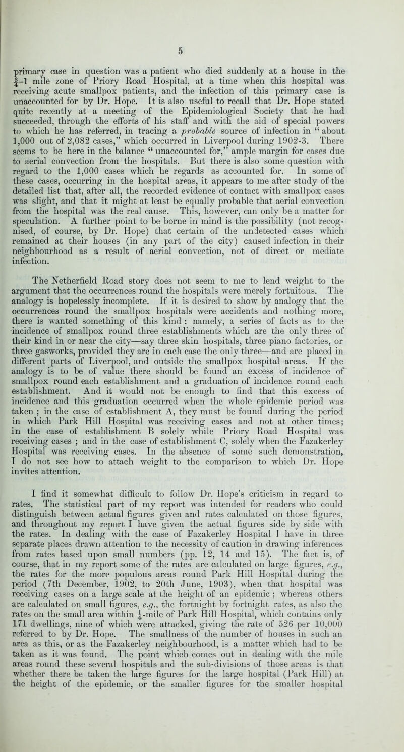 primary case in question was a patient who died suddenly at a house in the t-1 mile zone of Priory Road Hospital, at a time when this hospital was receiving acute smallpox patients, and the infection of this primary case is unaccounted for by Dr. Hope. It is also useful to recall that Dr. Hope stated quite recently at a meeting of the Epidemiological Society that he had succeeded, through the efforts of his staff and with the aid of special powers to which he has referred, in tracing a probable source of infection in “ about 1,000 out of 2,082 cases,” which occurred in Liverpool during 1902-3. There seems to be here in the balance “ unaccounted for,” ample margin for cases due to aerial convection from the hospitals. But there is also some question with regard to the 1,000 cases which he regards as accounted for. In some of these cases, occurring in the hospital areas, it appears to me after study of the detailed list that, after all, the recorded evidence of contact with smallpox cases was slight, and that it might at least be equally probable that aerial convection from the hospital was the real cause. This, however, can only be a matter for speculation. A further point to be borne in mind is the possibility (not recog- nised, of course, by Dr. Hope) that certain of the undetected cases which remained at their houses (in any part of the city) caused infection in their neighbourhood as a result of aerial convection, not of direct or mediate infection. The Hetherfield Road story does not seem to me to lend weight to the argument that the occurrences round the hospitals were merely fortuitous. The analogy is hopelessly incomplete. If it is desired to show by analogy that the occurrences round the smallpox hospitals were accidents and nothing more, there is wanted something of this kind : namely, a series of facts as to the incidence of smallpox round three establishments which are the only three of their kind in or near the city—say three skin hospitals, three piano factories, or three gasworks, provided they are in each case the only three—and are placed in different parts of Liverpool, and outside the smallpox hospital areas. If the analogy is to be of value there should be found an excess of incidence of smallpox round each establishment and a graduation of incidence round each establishment. And it would not be enough to find that this excess of incidence and this graduation occurred when the whole epidemic period was taken ; in the case of establishment A, they must be found during the period in which Park Hill Hospital was receiving cases and not at other times; in the case of establishment B solely while Priory Road Hospital was receiving cases ; and in the case of establishment C, solely when the Fazakerley Hospital was receiving cases. In the absence of some such demonstration, I do not see how to attach weight to the comparison to which Dr. Hope invites attention. I find it somewhat difficult to follow Dr. Hope’s criticism in regard to rates. The statistical part of my report was intended for readers who could distinguish between actual figures given and rates calculated on those figures, and throughout my report I have given the actual figures side by side with the rates. In dealing with the case of Fazakerley Hospital I have in three separate places drawn attention to the necessity of caution in drawing inferences from rates based upon small numbers (pp. 12, 14 and 15). The fact is, of course, that in my report some of the rates are calculated on large figures, g.y., the rates for the more populous areas round Park Hill Hospital during the period (7th December, 1902, to 20th June, 1903), when that hospital was receiving cases on a large scale at the height of an epidemic ; whereas others are calculated on small figures, e.g., the fortnight by fortnight rates, as also the rates on the small area within j-mile of Park Hill Hospital, which contains only 171 dwellings, nine of which were attacked, giving the rate of 526 per 10,000 referred to by Dr. Hope. The smallness of the number of houses in such an area as this, or as the Fazakerley neighbourhood, is a matter which had to be taken as it was found. The point which comes out in dealing with the mile areas round these several hospitals and the sub-divisions of those areas is that whether there be taken the large figures for the large hospital (Park Hill) at the height of the epidemic, or the smaller figures for the smaller hospital