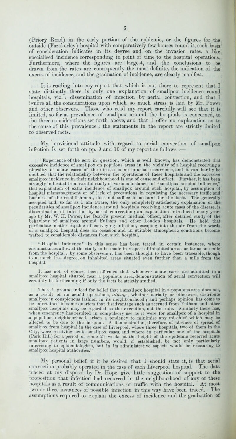 (Priory Road) in the early portion of the epidemic, or the figures for the outside (Fazakerley) hospital with comparatively few houses round it, each basis of consideration indicates in its degree and on the invasion rates, a like specialised incidence corresponding in point of time to the hospital operations. Furthermore, where the figures are largest, and the conclusions to be drawn from the rates are consequently the most definite, the indication of the excess of incidence, and the graduation of incidence, are clearly manifest. It is reading into my report that which is not there to represent that I state distinctly there is only one explanation of smallpox incidence round hospitals, viz. : dissemination of infection by aerial convection, and that I ignore all the considerations upon which so much stress is laid by Mr. Power and other observers. Those who read my report carefully will see that it is limited, so far as prevalence of smallpox around the hospitals is concerned, to the three considerations set forth above, and that I offer no explanation as to the cause of this prevalence ; the statements in the report are strictly limited to observed facts. My provisional attitude with regard to aerial convection of smallpox infection is set forth on pp. 9 and 10 of my report as follows :— “ Experience of the sort in question, which is well known, has demonstrated that excessive incidence of smallpox on populous areas in the vicinity of a hospital receiving a plurality of acute cases of the disease is no unusual occurrence, and it can hardly be doubted that the relationship between the operations of these hospitals and the excessive smallpox incidence in their neighbourhood is one of cause and effect. Further, it has been strongly indicated from careful study of various instances of “ smallpox hospital influence,” that explanation of extra incidence of smallpox around such hospital, by assumption of hospital mismanagement or of lack of precautions in regulating the necessary traffic and business of the establishment, does not suffice to account for the facts. The generally accepted and, so far as 1 am aware, the only completely satisfactory explanation of the peculiarities of smallpox incidence around hospitals receiving acute cases of the disease, is dissemination of infection by aerial convection ; an explanation introduced many years ago by Mr. W. H. Power, the Board’s present medical officer, after detailed study of the behaviour of smallpox around Fulham and other London hospitals. He held that particulate matter capable of conveying infection, escaping into the air from the wards of a smallpox hospital, does on occasion and in suitable atmospheric conditions become wafted to considerable distances from such hospital. “ Hospital influence ” in this sense has been traced in certain instances, where circumstances allowed the study to be made in respect of inhabited areas, as far as one mile from the hospital ; by some observers it has been thought to have been traceable, though to a much less degree, on inhabited areas situated even further than a mile from the hospital. It has not, of course, been affirmed that, whenever acute cases are admitted to a smallpox hospital situated near a populous area, demonstration of aerial convection will certainly be forthcoming if only the facts be strictly studied. There is ground indeed for belief that a smallpox hospital in a populous area does not, as a result of its actual operations, always, whether aerially or otherwise, distribute smallpox in conspicuous fashion in its neighbourhood ; and perhaps opinion has come to be entertained in some quarters that disadvantage such as accrued from Fulham and other smallpox hospitals may be regarded as the exception, not the rule. Similarly there has, -when emergency has resulted in compulsory use as it were for smallpox of a hospital in a populous neighbourhood, arisen a tendency to minimise any mischief which may be alleged to be due to the hospital. A demonstration, therefore, of absence of spread of smallpox from hospital in the case of Liverpool, where three hospitals, two of them in the City, were receiving acute smallpox cases, and where in particular one of the hospitals (Park Hill) for a period of some 24 weeks at the height of the epidemic received acute smallpox patients in large numbers, would, if established, be not only particularly interesting to epidemiologists, but in its administrative aspects would be reassuring to smallpox hospital authorities.” My personal belief, if it be desired that I should state it, is that aerial convection probably operated in the case of each Liverpool hospital. The data placed at my disposal by Dr. Hope give little suggestion of support to the proposition that infection had occurred in the neighbourhood of any of these hospitals as a result of communications or traffic with the hospital. At most two or three instances of possible infection in this way have been traced. The assumptions required to explain the excess of incidence and the graduation of