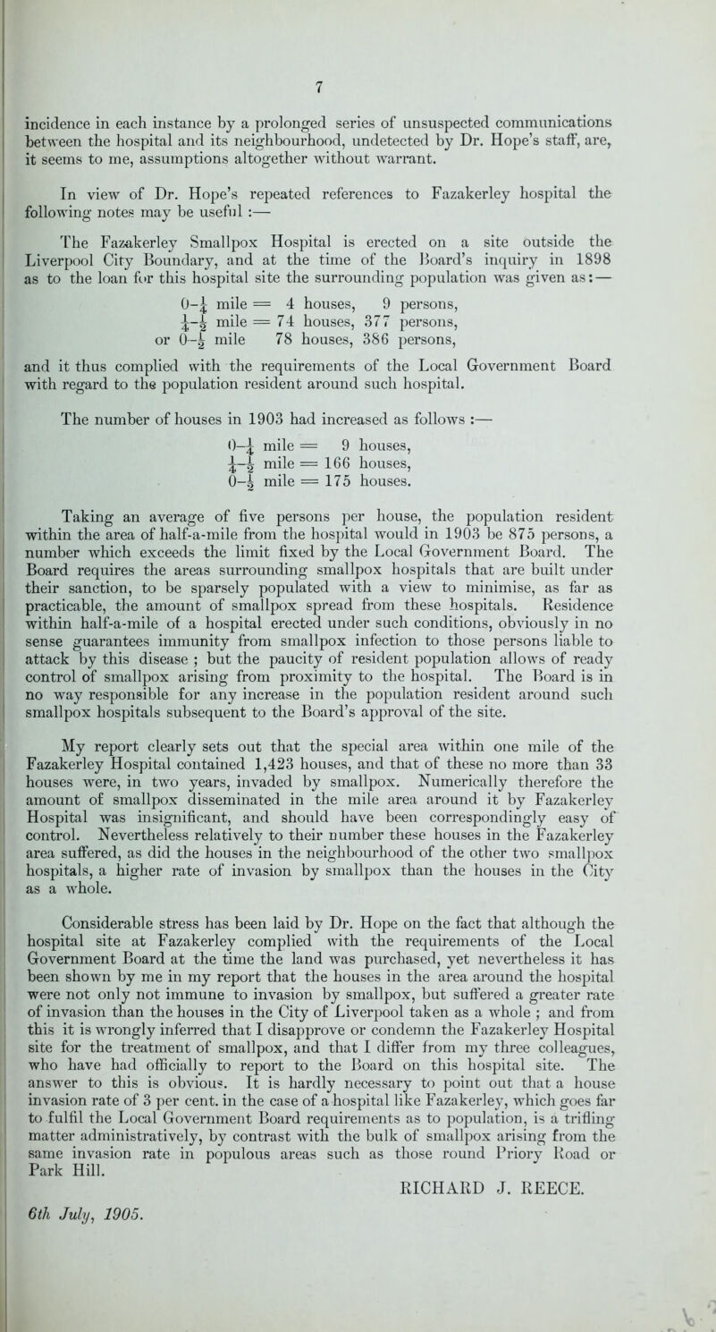 incidence in each instance by a prolonged series of unsuspected communications between the hospital and its neighbourhood, undetected by Dr. Hope’s staff, are, it seems to me, assumptions altogether without warrant. In view of Dr. Hope’s repeated references to Fazakerley hospital the following notes may be useful :— The Fazakerley Smallpox Hospital is erected on a site outside the Liverpool City Boundary, and at the time of the Board’s inquiry in 1898 as to the loan for this hospital site the surrounding population was given as: — O-5 mile = 4 houses, 9 persons, mile = 74 houses, 377 persons, or 0—g mile 78 houses, 386 persons, and it thus complied with the requirements of the Local Government Board with regard to the population resident around such hospital. The number of houses in 1903 had increased as follows :— 0-£ mile = 9 houses, g mile =166 houses, 0-g mile = 175 houses. Taking an average of five persons per house, the population resident within the area of half-a-mile from the hospital would in 1903 be 875 persons, a number which exceeds the limit fixed by the Local Government Board. The Board requires the areas surrounding smallpox hospitals that are built under their sanction, to be sparsely populated with a view to minimise, as far as practicable, the amount of smallpox spread from these hospitals. Residence within half-a-mile of a hospital erected under such conditions, obviously in no sense guarantees immunity from smallpox infection to those persons liable to attack by this disease ; but the paucity of resident population allows of ready control of smallpox arising from proximity to the hospital. The Board is in no way responsible for any increase in the population resident around such smallpox hospitals subsequent to the Board’s approval of the site. My report clearly sets out that the special area within one mile of the Fazakerley Hospital contained 1,423 houses, and that of these no more than 33 houses were, in two years, invaded by smallpox. Numerically therefore the amount of smallpox disseminated in the mile area around it by Fazakerley Hospital was insignificant, and should have been correspondingly easy of control. Nevertheless relatively to their number these houses in the Fazakerley area suffered, as did the houses in the neighbourhood of the other two smallpox hospitals, a higher rate of invasion by smallpox than the houses in the City as a whole. Considerable stress has been laid by Dr. Hope on the fact that although the hospital site at Fazakerley complied with the requirements of the Local Government Board at the time the land was purchased, yet nevertheless it has been shown by me in my report that the houses in the area around the hospital were not only not immune to invasion by smallpox, but suffered a greater rate of invasion than the houses in the City of Liverpool taken as a whole ; and from this it is wrongly inferred that I disapprove or condemn the Fazakerley Hospital site for the treatment of smallpox, and that I differ from my three colleagues, who have had officially to report to the Board on this hospital site. The answer to this is obvious. It is hardly necessary to point out that a house invasion rate of 3 per cent, in the case of a hospital like Fazakerley, which goes far to fulfil the Local Government Board requirements as to population, is a trifling matter administratively, by contrast with the bulk of smallpox arising from the same invasion rate in populous areas such as those round Priory Road or Park Hill. RICHARD J. REECE. 6th July, 1905.
