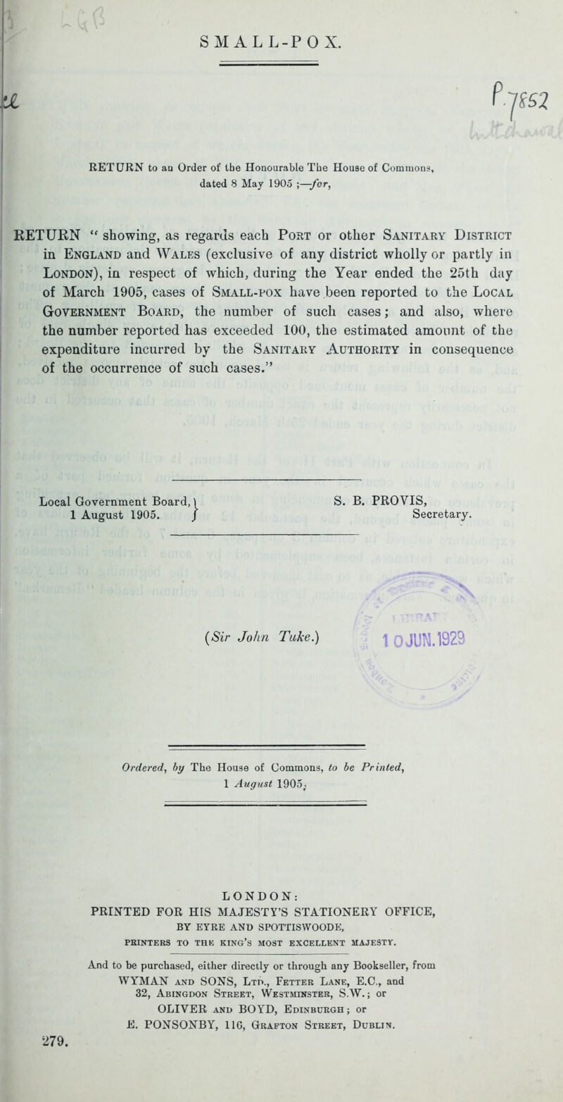 SMALL-POX. RETURN to au Order of tbe Honourable The House of Commons, dated 8 May 1905 ;—fcr, RETURN “ showing, as regards each Port or other Sanitary District in England and Wales (exclusive of any district wholly or partly in London), in respect of which, during the Year ended the 25th day of March 1905, cases of Small-pox have been reported to the Local Government Board, the number of such cases; and also, where the number reported has exceeded 100, the estimated amount of the expenditure incurred by the Sanitary Authority in consequence of the occurrence of such cases.” Local Government Board, 1 August 1905. S. B. PROVIS, Secretary. (Sir John Take.) | JUM. 1929 Ordered, by The House of Commons, to be Printed, 1 August 1905; LONDON: PRINTED FOR HIS MAJESTY’S STATIONERY OFFICE, BY EYRE AND SPOTTISWOODE, PRINTERS TO THE KING’S MOST EXCELLENT MAJESTY. And to be purchased, either directly or through any Bookseller, from WYMAN and SONS, Ltd., Fetter Lane, E.C., and 32, Abingdon Street, Westminster, S.W.; or OLIVER and BOYD, Edinburgh ; or E. PONSONBY, 110, Grafton Street, Dublin. 279.