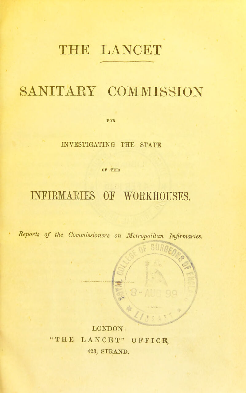 THE LANCET SANITARY COMMISSION FOR INVESTIGATING THE STATE OP THB INFIEMAEIES OF WOEKHOUSES. Beports of the Commissioners on Metropolitan Infirmaries. LONDON: THE LANCET OFFICE, 423, STRAND.