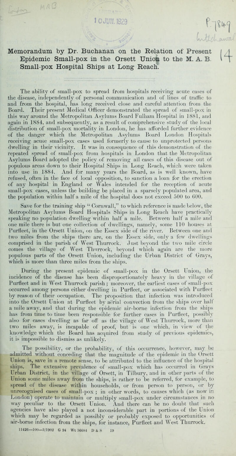 1OJWJ. 1929 f Memorandum By Dr. Buchanan on the Relation of Present Epidemic Small-pox in the Orsett Union to the M. A. B. Small-pox Hospital Ships at Long Reach. The ability of small-pox to spread from hospitals receiving acute cases of the disease, independently of personal communication and of lines of traffic to and from the hospital, has long received close and careful attention from the Board. Their present Medical Officer demonstrated the spread of small-pox in this way around the Metropolitan Asylums Board Fulham Hospital in 1881, and again in 1884, and subsequently, as a result of comprehensive study of the local distribution of small-pox mortality in London, he has afforded further evidence of the danger which the Metropolitan Asylums Board London Hospitals receiving acute small-pox cases used formerly to cause to unprotected persons dwelling in their vicinity. It was in consequence of this demonstration of the repeated spread of small-pox from hospitals in London that the Metropolitan Asylums Board adopted the policy of removing ail cases of this disease out of populous areas down to their Hospital Ships in Long Reach, which were taken into use in 1884. And for many years the Board, as is well known, have refused, often in the face of local opposition, to sanction a loan for the erection of any hospital in England or Wales intended for the reception of acute small-pox cases, unless the building be placed in a sparsely populated area, and the population within half a mile of the hospital does not exceed .500 to GOO. Save for the training ship “ Cornwall,” to which reference is made below, the Metropolitan Asylums Board Hospitals Ships in Long Reach have practically speaking no population dwelling within half a mile. Between half a mile and one mile there is but one collection of dwellings, namely, some 110 houses at Purfleet, in the Orsett Union, on the Essex side of the river. Between one and two miles from the ships there are, on the Essex side, only a few dwellings comprised in the parish of West Thurrock. Just beyond the two mile circle comes the village of West Thurrock, beyond which again are the more populous parts of the Orsett Union, including the Urban District of Grays, which is more than three miles from the ships. During the present epidemic of small-pox in the Orsett Union, the incidence of the disease has been disproportionately heavy in the village of Purfleet and in West Thurrock parish; moreover, the earliest cases of small-pox occurred among persons either dwelling in Purfleet, or associated with Purfleet by reason of their occupation. The proposition that infection was introduced into the Orsett Union at Purfleet by aerial convection from the ships over halt a mile away, and that during the epidemic air-borne infection from the ships has from time to time been responsible for further cases in Purfleet, possibly also for cases dwelling as far off as the village of West Thurrock, more than two miles away, is incapable of proof, but is one which, in view ot the knowledge which the Board has acquired from study of previous epidemics, it is impossible to dismiss as unlikely. The possibility, or the probability, of this occurrence, however, may be admitted without conceding that the magnitude of the epidemic in the Orsett Union is, save in a remote sense, to be attributed to the influence of the hospital ships. The extensive prevalence of small-pox which has occurred in Grays Urban District, in the village of Orsett, in Tilbury, and in other parts of the Union some miles away from the ships, is rather to be referred, for example, to spread of the disease within households, or from person to person, or by unrecognised cases of small-pox ; in other words, to causes which (as now in London) operate to maintain or multiply small-pox under circumstances in no way peculiar to the Orsett Union. And there can be no doubt that such agencies have also played a not inconsiderable part in portions of the Union which may be regarded as possibly or probably exposed to opportunities ot air-borne infection from the ships, for instance, Purfleet and West Thurrock. 11426—100—3/1902 G 94 Wt 36684 D&S 19