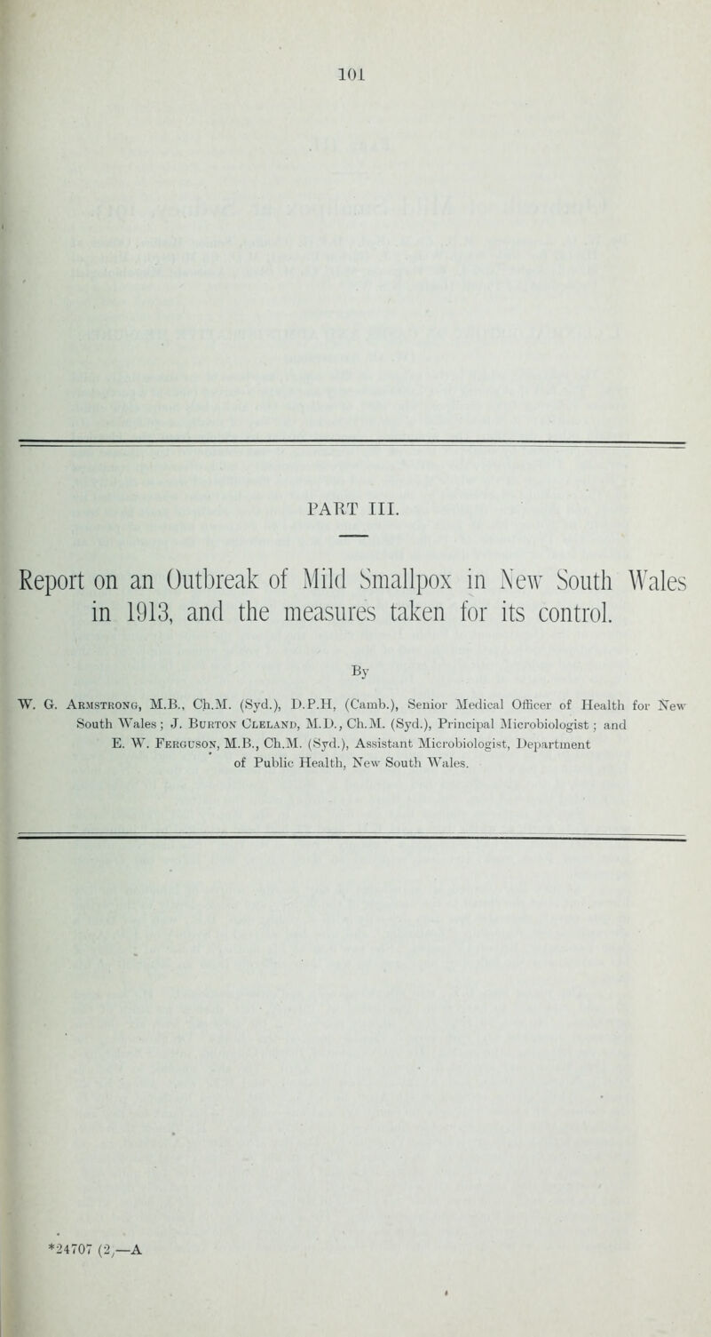 PART III. Report on an Outbreak of Mild Smallpox in New South Wales in 1913, and the measures taken for its control. By W. G. Armstrong, M.B., Ch.M. (Syd.), D.P.H, (Camb.), Senior Medical Officer of Health for New South Wales; J. Burton Cleland, M.D., Ch.M. (Syd.), Principal Microbiologist; and E. W. Ferguson, M.B., Ch.M. (Syd.), Assistant Microbiologist, Department of Public Health, New South Wales.