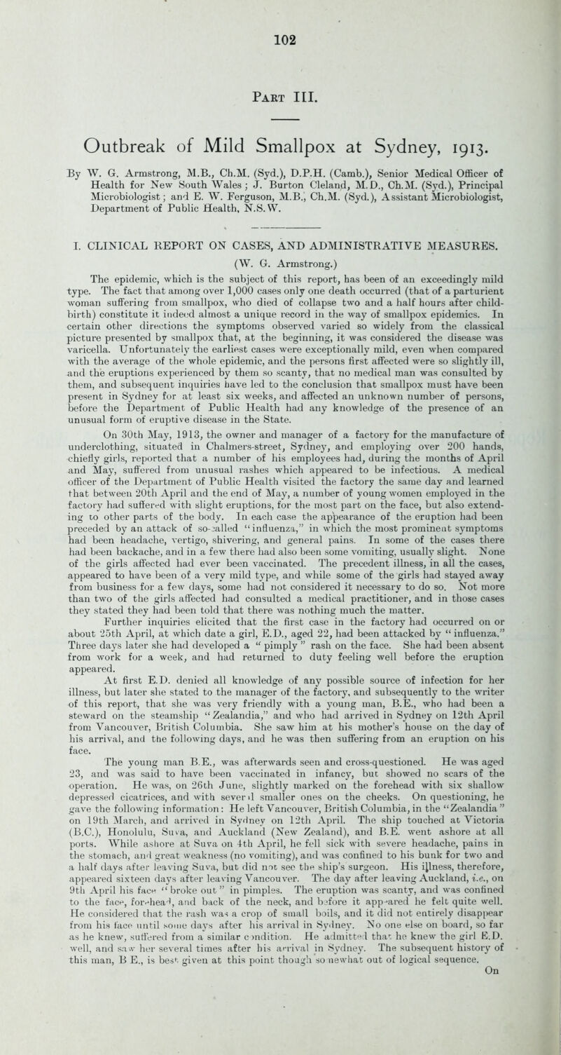 Part III. Outbreak of Mild Smallpox at Sydney, 1913. By W. G. Armstrong, M.B., Ch.M. (Syd.), D.P.H. (Camb.), Senior Medical Officer of Health for New South Wales; J. Burton Cleland, M.D., Ch.M. (Syd.), Principal Microbiologist; and E. W. Ferguson, M.B., Ch.M. (Syd.), Assistant Microbiologist, Department of Public Health, N.S. VV. I. CLINICAL REPORT ON CASES, AND ADMINISTRATIVE MEASURES. (W. G. Armstrong.) The epidemic, which is the subject of this report, has been of an exceedingly mild type. The fact that among over 1,000 cases only one death occurred (that of a parturient woman suffering from smallpox, who died of collapse two and a half hours after child- birth) constitute it indeed almost a unique record in the way of smallpox epidemics. In certain other directions the symptoms observed varied so widely from the classical picture presented by smallpox that, at the beginning, it was considered the disease was varicella. Unfortunately the earliest cases were exceptionally mild, even when compared with the average of the whole epidemic, and the persons first affected were so slightly ill, and the eruptions experienced by them so scanty, that no medical man was consulted by them, and subsequent inquiries have led to the conclusion that smallpox must have been present in Sydney for at least six weeks, and affected an unknown number of persons, before the Department of Public Health had any knowledge of the presence of an unusual form of eruptive disease in the State. On 30th May, 1913, the owner and manager of a factory for the manufacture of underclothing, situated in Chalmers-street, Sydney, and employing over 200 hands, chiefly girls, reported that a number of his employees had, during the months of April and May, suffered from unusual rashes which appeared to be infectious. A medical officer of the Department of Public Health visited the factory the same day and learned that between 20th April and the end of May, a number of young women employed in the factory had suffered with slight eruptions, for the most part on the face, but also extend- ing to other parts of the body. In each case the appearance of the eruption had been jjreceded by an attack of so-called “influenza,” in which the most prominent symptoms had been headache, vertigo, shivering, and general pains. In some of the cases there had been backache, and in a few there had also been some vomiting, usually slight. None of the girls affected had ever been vaccinated. The precedent illness, in all the cases, appeared to have been of a very mild type, and while some of the girls had stayed away from business for a few days, some had not considered it necessary to do so. Not more than two of the girls affected had consulted a medical practitioner, and in those cases they stated they had been told that there was nothing much the matter. Further inquiries elicited that the first case in the factory had occurred on or about 25th April, at which date a girl, E.D., aged 22, had been attacked by “ influenza.” Three days later she had developed a “ pimply ” rash on the face. She had been absent from work for a week, and had returned to duty feeling well before the eruption appeared. At first E.D. denied all knowledge of any possible source of infection for her illness, but later she stated to the manager of the factory, and subsequently to the writer of this report, that she was very friendly with a young man, B.E., who had been a steward on the steamship “ Zealandia,” and who had arrived in Sydney on 12th April from Vancouver, British Columbia. She saw him at his mother’s house on the day of his arrival, and the following days, and he was then suffering from an eruption on his face. The young man B.E., was afterwards seen and cross-questioned. He was aged 23, and was said to have been vaccinated in infancy, but showed no scars of the operation. He was, on 26th June, slightly marked on the forehead with six shallow depressed cicatrices, and with sever >1 smaller ones on the cheeks. On questioning, he gave the following information: He left Vancouver, British Columbia, in the “Zealandia ” on 19th March, and arrived in Sydney on 12th April. The ship touched at Victoria (B.C.), Honolulu, Suva, and Auckland (New Zealand), and B.E. went ashore at all ports. While ashore at Suva on Ith April, he fell sick with severe headache, pains in the stomach, and great weakness (no vomiting), and was confined to his bunk for two and a half days after leaving Suva, but did not see the ship’s surgeon. His illness, therefore, appeared sixteen days after leaving Vancouver. The day after leaving Auckland, i.e., on 9 th April his face “ broke out” in pimples. The eruption was scanty, and was confined to the face, forehead, and back of the neck, and before it appeared he felt quite well. He considered that the rash was a crop of small boils, and it did not entirely disappear from his lace until some days after his arrival in Sydney. No one else on board, so far as he knew, suffered from a similar condition. He admitted that he knew the girl E.D. well, and saw her several times after his arrival in Sydney. The subsequent history of this man, B E., is best given at this point though so newhat out of logical sequence. On