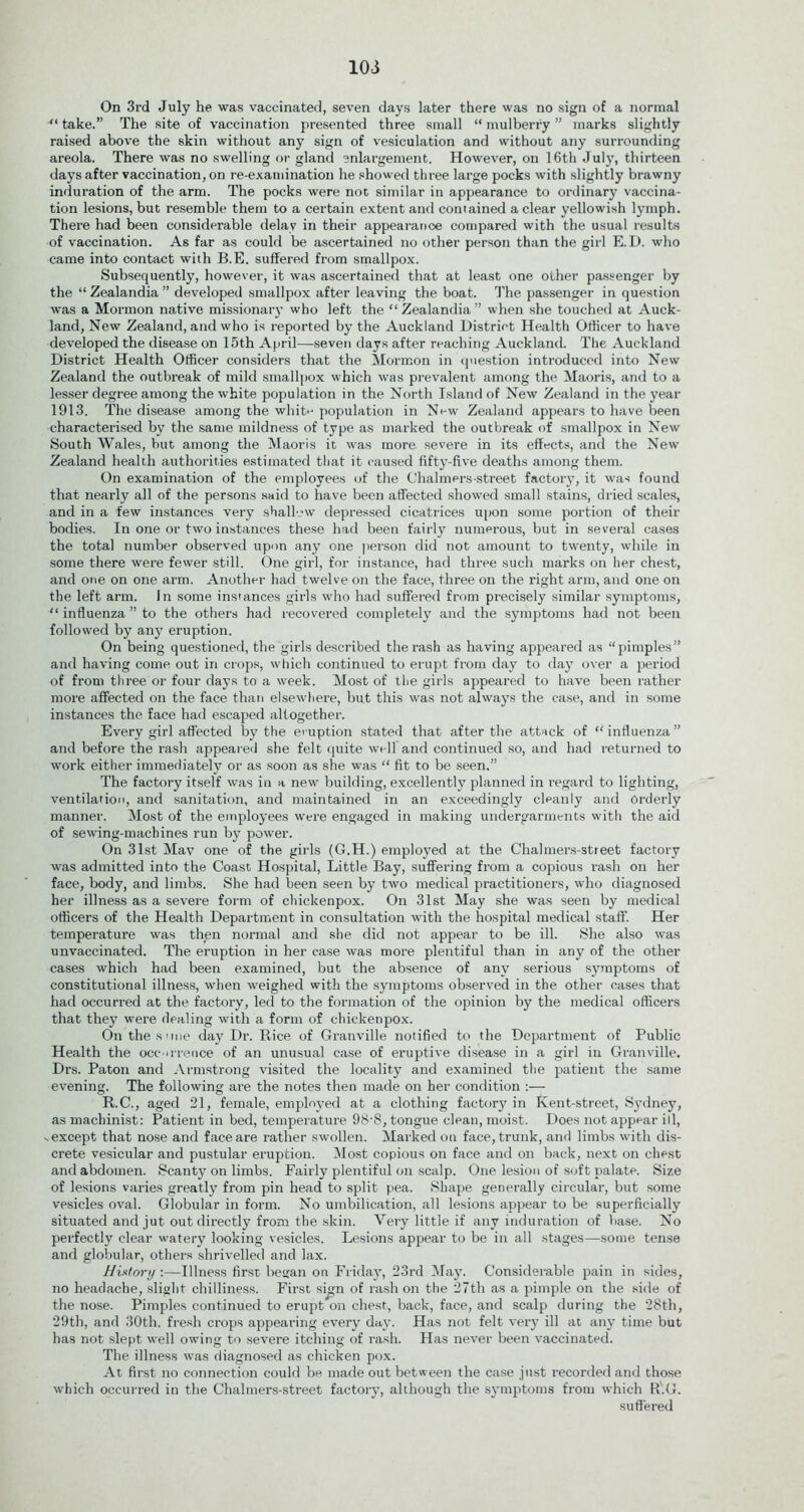 lOi On 3rd July he was vaccinated, seven days later there was no sign of a normal “ take.” The site of vaccination presented three small “ mulberry ” marks slightly raised above the skin without any sign of vesiculation and without any surrounding areola. There was no swelling or gland enlargement. However, on 16th July, thirteen days after vaccination, on re-examination he showed three large pocks with slightly brawny indui'ation of the arm. The pocks were not similar in appearance to ordinary vaccina- tion lesions, but resemble them to a certain extent and contained a clear yellowish lymph. There had been considerable delay in their appearance compared with the usual results of vaccination. As far as could be ascertained no other person than the girl E.D. who came into contact with B.E. suffered from smallpox. Subsequently, however, it was ascertained that at least one other passenger by the “Zealandia” developed smallpox after leaving the boat. The passenger in question was a Mormon native missionary who left the “ Zealandia ” when she touched at Auck- land, New Zealand, and who is reported by the Auckland District Health Officer to have developed the disease on 15th April—seven days after reaching Auckland. The Auckland District Health Officer considers that the Mormon in question introduced into New Zealand the outbreak of mild smallpox which was prevalent among the Maoris, and to a lesser degree among the white population in the North Island of New Zealand in the year 1913. The disease among the white population in New Zealand appears to have been characterised by the same mildness of type as marked the outbreak of smallpox in New South Wales, but among the Maoris it was more severe in its effects, and the New Zealand health authorities estimated that it caused fifty-five deaths among them. On examination of the employees of the Chalmers-street factory, it was found that nearly all of the persons said to have been affected showed small stains, dried scales, and in a few instances very shallow depressed cicatrices upon some portion of their bodies. In one or two instances these had been fairly numerous, but in several cases the total number observed upon any one person did not amount to twenty, while in some there were fewer still. One girl, for instance, had three such marks on her chest, and one on one arm. Another' had twelve on the face, three on the right arm, and one on the left arm. In some instances girls who had suffered from precisely similar symptoms, “ influenza ” to the others had recovered completely and the symptoms had not been followed by any eruption. On being questioned, the girls described the rash as having appeared as “pimples” and having come out in crops, which continued to erupt from day to day over a period of from three or four days to a week. Most of the girls appeared to have been rather more affected on the face than elsewhere, but this was not always the case, and in some instances the face had escaped altogether. Every girl affected by the eruption stated that after the attack of “influenza” and before the rash appealed she felt quite well and continued so, and had returned to work either immediately or as soon as she was “ fit to be seen.” The factory itself was in a new building, excellently planned in regard to lighting, ventilation, and sanitation, and maintained in an exceedingly clpanly and Orderly manner. Most of the employees were engaged in making undergarments with the aid of sewing-machines run by power. On 31st Mav one of the girls (G.H.) employed at the Chalmers-street factory was admitted into the Coast Hospital, Little Bay, suffering from a copious rash on her face, body, and limbs. She had been seen by two medical practitioners, who diagnosed her illness as a severe form of chickenpox. On 31st May she was seen by medical officers of the Health Department in consultation with the hospital medical staff. Her temperature was then normal and she did not appear to be ill. She also was unvaccinated. The eruption in her case was more plentiful than in any of the other- cases which had been examined, but the absence of any serious symptoms of constitutional illness, when weighed with the symptoms observed in the other cases that had occurred at the factory, led to the formation of the opinion by the medical officers that they were dealing with a form of chickenpox. On the s one day Dr. Rice of Granville notified to the Department of Public Health the occ urence of an unusual case of eruptive disease in a girl in Granville. Drs. Paton and Armstrong visited the locality and examined the patient the same evening. The following are the notes then made on her condition :— R.C., aged 21, female, employed at a clothing factory in Kent-street, Sydney, as machinist: Patient in bed, temperature 98-8, tongue clean, moist. Does not appear ill, vexcept that nose and face are rather swollen. Marked on face, trunk, and limbs with dis- crete vesicular and pustular eruption. Most copious on face and on back, next on chest and abdomen. Scanty on limbs. Fairly plentiful on scalp. One lesion of soft palate. Size of lesions varies greatly from pin head to split pea. Shape generally circular, but some vesicles oval. Globular in form. No umbilication, all lesions appear to be superficially situated and jut out directly from the skin. Very little if any induration of base. No perfectly clear watery looking vesicles. Lesions appear to be in all stages—some tense and globular, others shrivelled and lax. History :—Illness first began on Friday, 23rd May. Considerable pain in sides, no headache, slight chilliness. First sign of rash on the 27th as a pimple on the side of the nose. Pimples continued to erupt on chest, back, face, and scalp during the 28th, 29th, and 30th, fresh crops appearing every day. Has not felt very ill at any time but has not slept well owing to severe itching of rash. Has never been vaccinated. The illness was diagnosed as chicken pox. At first no connection could be made out between the case just recorded and those which occurred in the Chalmers-street factory, although the symptoms from which R'.G. suffered