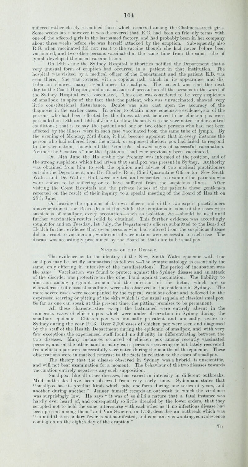 suffered rather closely resembled those which occurred among the Chalmers-street girls. Some weeks later however it was discovered that R.G. had been on friendly terms with one of the affected girls in the lastnamed factory, and had probably been in her company about three weeks before she was herself attacked by the eruption. Subsequently also R.G. when vaccinated did not react to the vaccine though she had never before been vaccinated, and two other persons vaccinated at the same time from the same tube of lymph developed the usual vaccine lesion. On 18th June the Sydney Hospital authorities notified the Department that a very unusual form of eruption had occurred in a patient in that institution. The hospital was visited by a medical officer of the Deoartment and the patient E.B. was seen there. She was covered with a copious rash which in its appearance and dis- tribution showed many resemblances to smallpox. The patient was sent the next day to the Coast Hospital, and as a measure of precaution all the persons in the ward of the Sydney Hospital were vaccinated. This case was considered to be very suspicious of smallpox in spite of the fact that the patient, who «as unvaccinated, showed very little constitutional disturbance. Doubt was also cast upon the accuracy of the diagnosis in the earlier cases. Tn order to obtain more conclusive evidence, six of the persons who had been effected by the illness at first believed to be chicken pix were persuaded on 18th and 19th of June to allow themselves to be vaccinated under control conditions; that is to say the patient and one or two other persons who had not been affected by the illness were in each case vaccinated from the same tube of lymph. By tbe evening of Monday, 23rd June, it had become apparent that in every instance the person who had suffered from the attack or supposed chicken pox had failed to respond to the vaccination, though all the “ controls ” showed signs of successful vaccination. Neither the “ controls ” nor the “ patients ” had ever previously been vaccinated. On 24th June the Honorable the Premier was informed of the position, and of the strong suspicions which had arisen that smallpox was present in Sydney. Authority was obtained from him to seek the opinion and advice of two medical practitioners outside the Department, and Dr. Charles Reid, Chief Quarantine Officer for New South Wales, and Dr. Walter Hull, were invited and consented to examine the patients who were known to be suffering or to have suffered from the suspicious illness. After visiting the Coast Hospitals and the private homes of the patients these gentlemen reported on the result of their inquiry to a special meeting of the Board of Health on 25th June. On hearing the opinions of its own officers and of the two expert practitioners abovementioned, the Board decided that while the symptoms in some of the cases were suspicious of smallpox, eveiy precaution—such as isolation, Ac.—should be used until further vaccination results could be obtained. This further evidence was accordingly sought for and on Tuesday, 1st July, the Department’s officers submitted to the Boa-d of Health further evidence that seven persons who had suffixed from the suspicious disease did not react to vaccination, while control vaccinations weie successful in each case The disease was accordingly proclaimed by the Board on that date to be smallpox. Nature of the Disease. The evidence as to the identity of the New South Wales epidemic with true smallpox may be briefly summarised as follows :—The symptomatology is essentially the same, only differing in intensity of the manifestations. The period of incubation was the same. Vaccination was found to protect against the Sydney disease and an attack of the disorder was protective on the other hand against vaccination. ’Hie liability to abortion among pregnant women and the infection of the fcetus, which are so characteristic of classical smallpox, were also observed in the epidemic in Sydney. The more severe cases were accompanied by the typical variolous odour and followed by the depressed scarring or pitting of the skin which is the usual sequela of classical smallpox. So far as one can speak at this present time, the pitting promises to be permanent. All these characteristics except the lastnamed were entirely absent in the numerous cases of chicken pox which were under observation in Sydney during the smallpox epidemic. Chicken pox was unusually prevalent and unusually severe in Sydney during the year 1913. Over 3,000 cases of chicken pox were seen and diagnosed by the staff of the Health Department during the epidemic of smallpox, and with very few exceptions the experienced staff found no difficulty in differentiating between the two diseases. Many instances occurred of chicken pox among recently vaccinated persons, and on the other hand in many cases persons recovering or but lately recovered from chicken pox were successfully vaccinated during the months of the epidemic. These observations were in marked contrast to the facts in relation to the cases of smallpox. The theory that the disease observed in Sydney was a hybrid, is unscientific, and will not bear examination fora moment. The behaviour of the two diseases towards vaccination entirely negatives any such supposition. Smallpox, like all other diseases, has varied in intensity in different outbreaks. Mild outbreaks have been observed from very early time. Sydenham states that “smallpox has its p-culiar kinds which take one form during one series of years, and another during another.” Jenner himself records an outbreak in which the virulence was surprisingly low. He says “ it was of so mild a nature that a fatal instance was hardly ever heard of, and consequently so little dreaded by the lower orders, that they scrupled not to hold the same intercourse with each other as if no infectious disease had been present among them,” and Van Swieten, in 1759, describes an outbreak which was “so mild that secondary fever is not manifested, and constantly is wanting, convalescence coming on on the eighth day of the eruption To