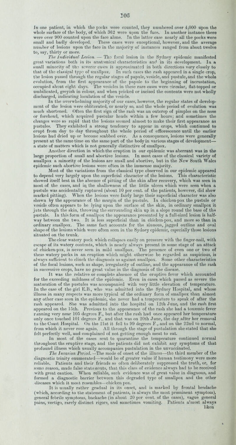 10G in one patient, in which the pocks were counted, they numbered over 4,000 upon the whole surface of the body, of which 362 were upon the face. In another instance there were over 900 counted upon the face alone. In the latter case nearly all the pocks were small and badly developed. These cases were exceptional, however, and the average number of lesions upon the face in the majority of instances ranged from about twelve to, say, thirty or more. The Individual Lesion. —- The focal lesion in the Sydney epidemic manifested great variations both in its anatomical characteristics and in its development. In a small minority of the severer cases it approximated in both directions very closely to that of the classical type of smallpox. In such cases the rash appeared in a single crop, the lesion passed through the regular stages of papule, vesicle, and pustule, and the whole evolution, from the first appearance of the papule to the beginning of incrustation, occupied about eight days. The vesicles in these rare cases were circular, fiat-topped or umbilicated, greyish in colour, and when pricked or incised the contents were not wholly discharged, indicating loculation of the vesicle. In the overwhelming majority of our cases, however, the regular states of develop- ment of the lesion were obliterated, or nearly so, and the whole period of evolution was much shortened. Often the first sign of the rash was an outcrop of pimples on the nose or forehead, which acquired pustular heads within a few hours; and sometimes the changes were so rapid that the lesions seemed almost to make their first appearance as pustules. They exhibited a strong tendency to appear in crops, which continued to erupt from day to day throughout the whole period of efflorescence until the earlier lesions had dried up or become scabbed over. As a consequence, lesions were generally present at the same time on the same part of the body in various stages of development— a state of matters which is not generally distinctive of smallpox. Another direction in which the eruption in our epidemic was aberrant was in the large proportion of small and abortive lesions. In most cases of the classical variety of smallpox a minority of the lesions are small and abortive, but in the New South Wales epidemic such abortive lesions were often in the immense majority. Most of the variations from the classical type observed in our epidemic appeared to depend very largely upon the superficial character of the lesions. This characteristic showed itself best in the absence of pitting of the skin after recovery, which was seen in most of the cases, and ip the shallowness of the little ulcers which were seen when a pustule was accidentally ruptured (about 10 per cent, of the patients, however, did show marked pitting). When the lesions were fairly large their superficial character was also shown by the appearance of the margin of the pustule. In chicken-pox the pustule or vesicle often appears to bo lying upon the surface of the skin, in ordinary smallpox it juts through the skin, throwing the surrounding skin up in a slope round the base of the pustule. In this form of smallpox the appearance presented by a full-sized lesion is half- way between the two. It is less superficial than in chicken-pox, and more so than in ordinary smallpox. The same fact accounts for the sinuous, jagged outline and oval shape of the lesions which were often seen in the Sydney epidemic, especially those lesions situated on the trunk. The clear watery pock which collapses easily on pressure with the finger-nail, with escape of its watery contents, which is near])’ always present in some stage of an attack of chicken-pox, is never seen in mild smallpox. The presence of even one or two of these watery pocks in an eruption which might otherwise be regarded as suspicious, is always sufficient to clinch the diagnosis as against smallpox. Some other characteristics of the focal lesions, such as shape, irregularity of outline, and the appearance of the rash in successive crops, have no great value in the diagnosis of the disease. It was the relative or complete absence of the eruptive fever which accounted for the exceeding mildness of the epidemic. Even in cases which passed as severe the maturation of the pustules was accompanied with very little elevation of temperature. In the case of the girl E.B., who was admitted into the Sydney Hospital, and whose illness in many respects was more typical of the ordinary form of smallpox than almost any other case seen in the epidemic, she never had a temperature to speak of after the rash appeared. She was admitted into the hospital on 12th June, and the rash first appeared on the 15th. Previous to the appearance of the rash she had a toxiemic fever running very near 105 degrees F., but after the rash had once appeared her temperature only once touched 101 degrees F., and that was on 20th June, the day after her removal to the Coast Hospital. On the 21st it fell to 99 degrees F., and on the 22nd to normal, from which it never rose again. All through the stage of pustulation she stated that she felt perfectly well, and complained of not getting enough meat to eat. In most of the cases sent to quarantine the temperature continued normal throughout ths eruptive stage, and the patients did not exhibit any symptoms of that profound illness which usually accompanies pustulation in the unvaccinated. The Invasion Period.—The mode of onset of the illness—the third member of the diagnostic trinity enumerated—would be of greater value if human testimony were more reliable. Patients and their friends so often deliberately suppressed the truth, or, for some reason, made false state nents, that this class of evidence always had to be received with great caution. When reliable, such evidence was of great value in diagnosis, and formed a diagnostic barrier between this degraded type of smallpox and the other diseases which it most resembles—chicken pox. It is usually rather gradual in its onset, and is marked by frontal headache (which, according to the statement of patients, is always the most prominent symptom), general febrile symptoms, backache (in about 20 per cent, of the cases), vague general pains, vertigo, rarely distinct rigors, and sometimes vomiting. Patients a'most always liken %