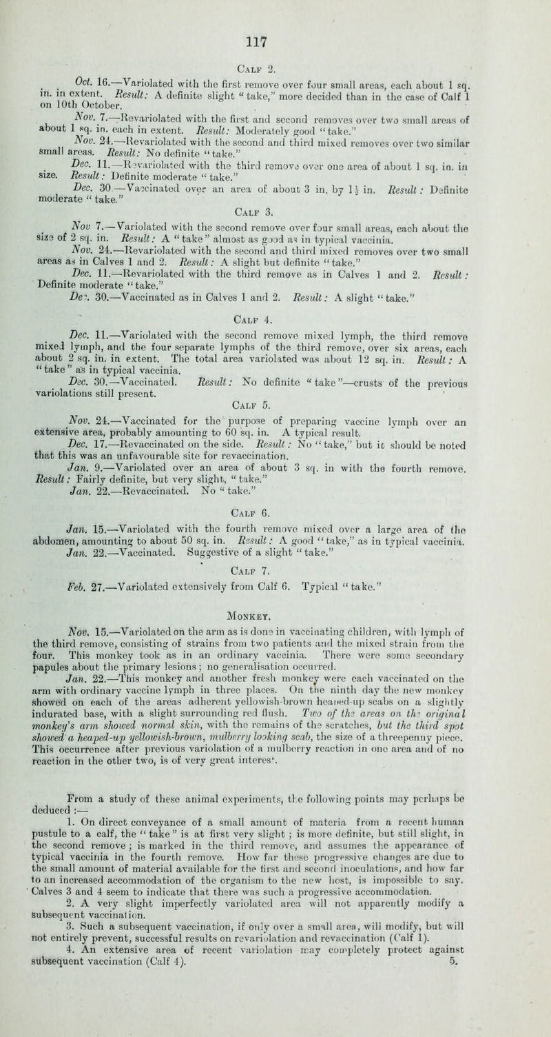 Calf 2. . . Variolated with the first remove over four small areas, each about 1 sq. in. in extent. Result: A definite slight “take,” more decided than in the case of Calf 1 on 10th October. Nov. 7. Revariolated with the first and second removes over two small areas of about 1 sq. in. each in extent. Result: Moderately good “take.” Nov. 2d. Revariolated with the second and third mixed removes over two similar small areas. Result: No definite “take.” Deo. 11.—Revariolated with the third remove over one area of about 1 sq. in. in size. Result: Definite moderate “ take.” Dec. 30—Vaccinated over an area of about 3 in. by l^in. Result: Definite moderate “ take.” Calf 3. Nov 7.—Variolated with the second remove over four small areas, each about the size of 2 sq. in. Result: A “take” almost as good as in typical vaccinia. Nov. 24.—Revariolated with the second and third mixed removes over two small areas as in Calves 1 and 2. Result: A slight but definite “ take.” Dec. 11.—Revariolated with the third remove as in Calves 1 and 2. Result : Definite moderate “take.” De:. 30.—Vaccinated as in Calves 1 and 2. Result: A slight “take.” Calf 4. Dec. 11.—Variolated with the second remove mixed lymph, the third remove mixed lymph, and the four separate lymphs of the third remove, over six areas, eacli about 2 sq. in. in extent. The total area variolated was about 12 sq. in. Result: A “ take ” as in typical vaccinia. Dec. 30.—Vaccinated. Result: No definite “take”—crusts of the previous variolations still present. Calf 5. Nov. 24.—Vaccinated for the purpose of preparing vaccine lymph over an extensive area, probably amounting to 60 sq. in. A typical result. Dec. 17.—Revaccinated on the side. Result: No “ take,” but it should be noted that this was an unfavourable site for revaccination. Jan. 9.—Variolated over an area of about 3 sq. in with the fourth remove. Result: Fairly definite, but very slight, “take.” Jan. 22.—Revaccinated. No “ take.” Calf 6. Jan. 15.—’Variolated with the fourth remove mixed over a large area of the abdomen, amounting to about 50 sq. in. Result: A good “ take,” as in typical vaccinia. Jan. 22.—Vaccinated. Suggestive of a slight “ take.” Calf 7. Feb. 27.—Variolated extensively from Calf 6. Typical “take.” Monkey. Nov. 15.—Variolated on the arm as is done in vaccinating children, with lymph of the third remove, consisting of strains from two patients and the mixed strain from the four. This monkey took as in an ordinary vaccinia. There were some secondary papules about the primary lesions; no generalisation occurred. Jan. 22.—This monkey and another fresh monkey were each vaccinated on the arm with ordinary vaccine lymph in three places. On the ninth day the new monkey showed on each of the areas adherent yellowish-brown heaned-up scabs on a slightly indurated base, with a slight surrounding red flush. Two of the areas on the original monkey's arm showed normal skin, with the remains of the scratches, but the third spot shoiced a heaped-up yellowish-brown, mulberry looking scab, the size of a threepenny piece. This occurrence after previous variolation of a mulberry reaction in one area and of no reaction in the other two, is of very great interes\ From a study of these animal experiments, the following points may perhaps be deduced :— 1. On direct conveyance of a small amount of materia from a rocent human pustule to a calf, the “ take” is at first very slight ; is more definite, but still slight, in the second remove ; is marked in the third remove, and assumes the appearance of typical vaccinia in the fourth remove. Flow far these progressive changes are due to the small amount of material available for the first and second inoculations, and how far to an increased accommodation of the organism to the new host, is impossible to say. Calves 3 and 4 seem to indicate that there was such a progressive accommodation. 2. A very slight imperfectly variolated area will not apparently modify a subsequent vaccination. 3. Such a subsequent vaccination, if only over a small area, will modify, but will not entirely prevent, successful results on revariolation and rcvaccination (Calf 1). 4. An extensive area of recent variolation may completely protect against subsequent vaccination (Calf 4). 5.