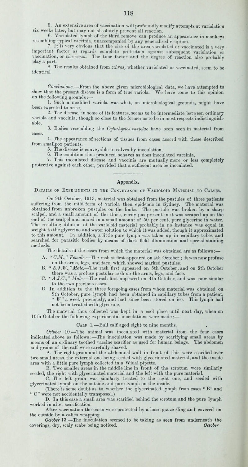 ] 18 5. An extensive area of vaccination will profoundly modify attempts at variolation six weeks later, but may not absolutely prevent all reaction. 6. Variolated lymph of the third remove can produce an appearance in monkeys resembling typical vaccinia, unaccompanied by any generalised eruption. 7. It is very obvious that the size of the area variolated or vaccinated is a very important factor as regards complete protection against subsequent variolation or vaccination, or vice versa. The time factor and the degree of reaction also probably play a part. 8. The results obtained from calves, whether variolated or vaccinated, seem to be identical. Conclusions.—From the above given microbiological data, we have attempted to show that the present disease is a form of true variola. We have come to this opinion on the following grounds :— 1. Such a modified variola was what, on microbiological grounds, might have been expected to arise. 2. The disease, in some of its features, seems to be intermediate between ordinary variola and vaccinia, though so close to the former as to be in most respects indistinguish- able. 3. Bodies resembling the Cytorhyctes variolae have been seen in material from cases. 4. The appearance of sections of tissues from cases accord with those described from smallpox patients. 5. The disease is conveyable to calves by inoculation. 6. The condition thus produced behaves as does inoculated vaccinia. 7. This inoculated disease and vaccinia are mutually more or less completely protective against each other, provided that a sufficient area be inoculated. Appendix. Details op Experiments in the Conveyance of Varioloid Material to Calves. On 9th October, 1913, material was obtained from the pustules of three patients suffering from the mild form of variola then epidemic in Sydney. The material was obtained from unbroken pustules on the limbs. The pustule was broken by a sharp scalpel, and a small amount of the thick, curdy pus present in it was scraped up on the end of the scalpel and mixed in a small amount of 50 per cent, pure glycerine in water. The resulting dilution of the varioloid material probably in no instance was equal in weight to the glycerine and water solution to which it was added, though it approximated to this amount. In addition, a little pure lymph was taken up in capillary tubes and searched for parasitic bodies by means of dark field illumination and special staining methods. The details of the cases from which the material was obtained are as follows:— A. “ Female.—The rash at first appeared on 4th October ; it was now profuse on the arms, legs, and face, which showed marked pustules. B. “ E.J.W.,”Male.—The rash first appeared on 5th October, and on 9th October there was a profuse pustular rash on the arms, legs, and face. C. “A.J.C.,” Male.—The rash first appeared on 4th October, and was now similar to the two previous cases. D. In addition to the three foregoing cases from whom material was obtained on 9th October, pure lymph had been obtained in capillary tubes from a patient, “ ]V ” a week previously, and had since been stored on ice. This lymph had not been treated with glycerine. The material thus collected was kept in a cool place until next day, when on 10th October the following experimental inoculations were made :— Calf 1.—Bull calf aged eight to nine months. October 10.—The animal was inoculated with material from the four cases indicated above as follows :—The inoculation was made by scarifying small areas by means of an ordinary toothed vaccine scarifier as used for human beings. The abdomen and groins of the calf were carefully shaved. A. The right groin and the abdominal wall in front of this were scarified over two small areas, the external one being seeded with glycerinated material, and the inside area with a little pure lymph collected in a Widal pipette. B. Two smaller areas in the middle line in front of the scrotum were similarly seeded, the right with glycerinated material and the left with the pure material. C. The left groin was similarly treated to the right one, and seeded with glycerinated lymph on the outside and pure lymph on the inside. (There is some doubt as to whether the glycerinated lymph from cases “B” and “ C” were not accidentally transposed.) D. In this case a small area was scarified behind the scrotum and the pure lymph worked in after scarification. After vaccination the parts were protected by a loose gauze sling and covered on the outside by a calico wrapping. October 13.—The inoculation seemed to be taking as seen from underneath the coverings, dry, scaly scabs being noticed. October