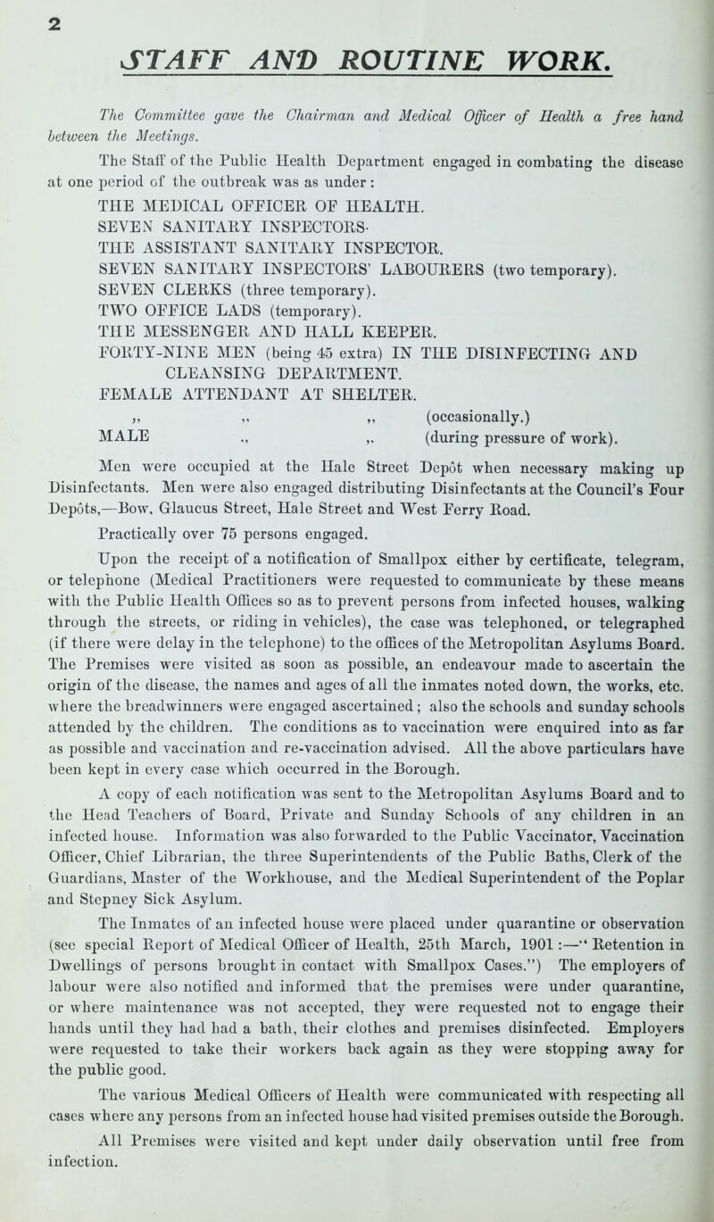 STAFF AND ROUTINE WORK. The Committee gave the Chairman and Medical Officer of Health a free hand between the Meetings. The Staff of the Public Health Department engaged in combating the disease at one period of the outbreak was as under: THE MEDICAL OFFICER OF HEALTH. SEVEN SANITARY INSPECTORS- THE ASSISTANT SANITARY INSPECTOR. SEVEN SANITARY INSPECTORS’ LABOURERS (two temporary). SEVEN CLERKS (three temporary). TWO OFFICE LADS (temporary). THE MESSENGER AND HALL KEEPER. FORTY-NINE MEN (being 45 extra) IN THE DISINFECTING AND CLEANSING DEPARTMENT. FEMALE ATTENDANT AT SHELTER. ,, ,, ,, (occasionally.) MALE „ (during pressure of work). Men were occupied at the Hale Street Depot when necessary making up Disinfectants. Men were also engaged distributing Disinfectants at the Council’s Four Depots,—Bow, Glaucus Street, Hale Street and West Ferry Road. Practically over 75 persons engaged. Upon the receipt of a notification of Smallpox either by certificate, telegram, or telephone (Medical Practitioners were requested to communicate by these means with the Public Health Offices so as to prevent persons from infected houses, walking through the streets, or riding in vehicles), the case was telephoned, or telegraphed (if there were delay in the telephone) to the offices of the Metropolitan Asylums Board. The Premises were visited as soon as possible, an endeavour made to ascertain the origin of the disease, the names and ages of all the inmates noted down, the works, etc. where the breadwinners were engaged ascertained; also the schools and Sunday schools attended by the children. The conditions as to vaccination were enquired into as far as possible and vaccination and re-vaccination advised. All the above particulars have been kept in every case which occurred in the Borough. A copy of each notification w’as sent to the Metropolitan Asylums Board and to the Head Teachers of Board, Private and Sunday Schools of any children in an infected house. Information was also forwarded to the Public Vaccinator, Vaccination Officer, Chief Librarian, the three Superintendents of the Public Batbs, Clerk of the Guardians, Master of the Workhouse, and the Medical Superintendent of the Poplar and Stepney Sick Asylum. The Inmates of an infected house were placed under quarantine or observation (see special Report of Medical Officer of Health, 25th March, 1901:—“ Retention in Dwellings of persons brought in contact with Smallpox Cases.”) The employers of labour were also notified and informed that the premises were under quarantine, or where maintenance was not accepted, they were requested not to engage their hands until they had bad a bath, their clothes and premises disinfected. Employers were requested to take their workers back again as they were stopping away for the public good. The various Medical Officers of Health were communicated with respecting all cases where any persons from an infected house had visited premises outside the Borough. All Premises were visited and kept under daily observation until free from infection.