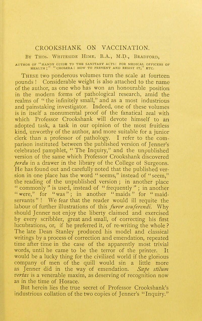 CROOKSHANK ON VACCINATION. By Thos. Whiteside Hime, B.A., M.D., Bradford, AUTHOR OF handy GUIDE TO THE SANITARY ACTS: FOR MEDICAL OFFICERS OF health; cholera: how to prkvent and resist it, etc. These two ponderous volumes turn the scale at fourteen pounds ! Considerable weight is also attached to the name of the author, as one who has won an honourable position in the modern forms of pathological research, amid the realms of  the infinitely small, and as a most industrious and painstaking investigator. Indeed, one of these volumes is in itself a monumental proof of the fanatical zeal with which Professor Crookshank will devote himself to an adopted task, a task in our opinion of the most fruitless kind, unworthy of the author, and more suitable for a junior clerk than a professor of pathology. I refer to the com- parison instituted between the published version of Jenner's celebrated pamphlet,  The Inquiry, and the unpublished version of the same which Professor Crookshank discovered perdu in a drawer in the library of the College of Surgeons. He has found out and carefully noted that the published ver- sion in one place has the word  seems, instead of seem, the reading of the unpublished version ; in another place  commonly  is used, instead of  frequently  ; in another were, for was; in another maids for maid- servants  ! We fear that the reader would ill requite the labour of further illustrations of this furor couferendi. Why should Jenner not enjoy the liberty claimed and exercised by every scribbler, great and small, of correcting his first lucubrations, or, if he preferred it, of re-writing the whole ? The late Dean Stanley produced his model and classical writings by a process of correction and emendation, repeated time after time in the case of the apparently most trivial words, until he came to be the terror of the printer. It would be a lucky thing for the civilized world if the glorious company of men of the quill would sin a little more as Jenner did in the way of emendation. Scepe stiluni vertas is a venerable maxim, as deserving of recognition now as in the time of Horace. But herein lies the true secret of Professor Crookshank's industrious collation of the two copies of Jenner's Inquiry.