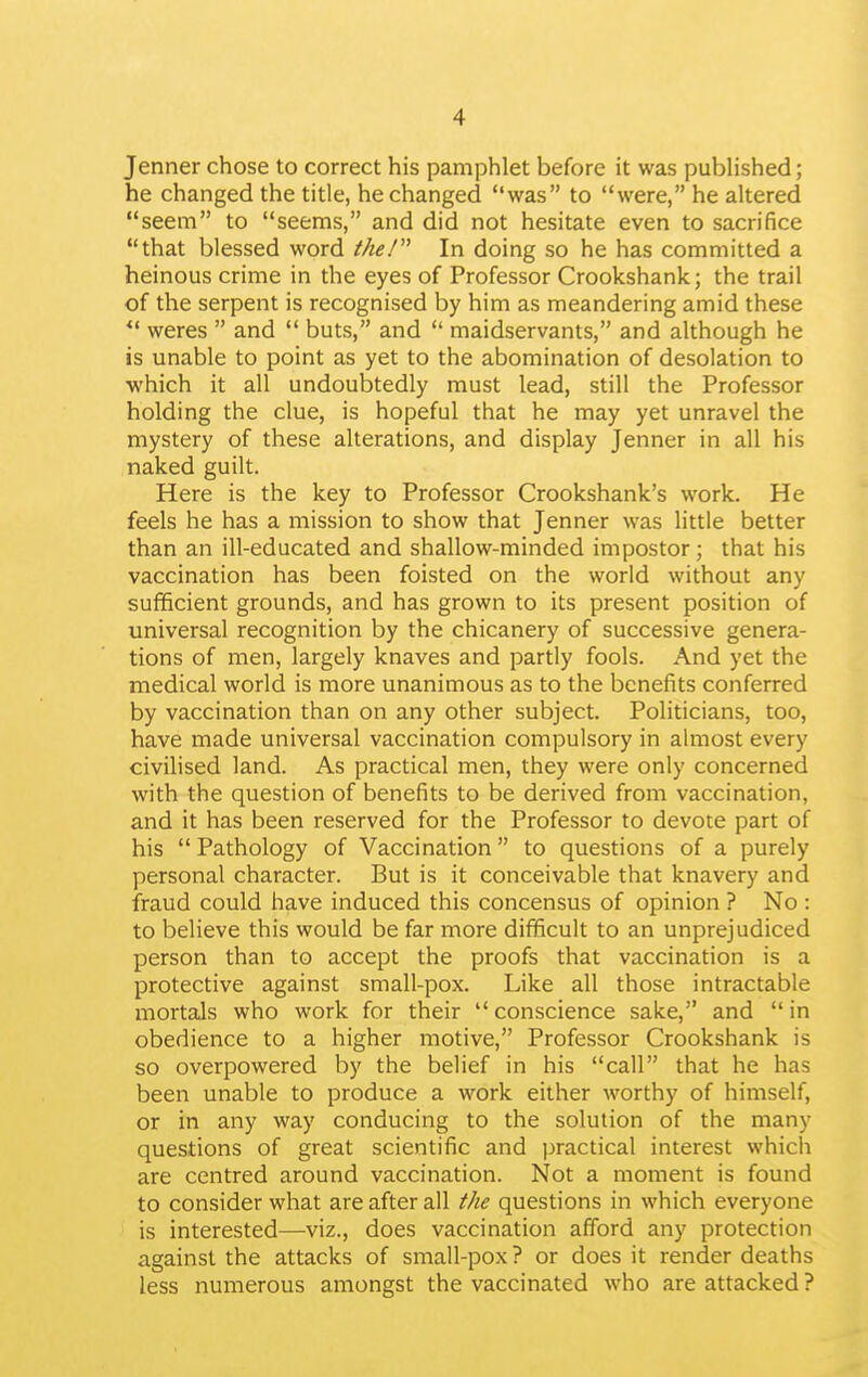 Jenner chose to correct his pamphlet before it was pubhshed; he changed the title, he changed was to were, he altered seem to seems, and did not hesitate even to sacrifice that blessed word the! In doing so he has committed a heinous crime in the eyes of Professor Crookshank; the trail of the serpent is recognised by him as meandering amid these weres and buts, and maidservants, and although he is unable to point as yet to the abomination of desolation to ■which it all undoubtedly must lead, still the Professor holding the clue, is hopeful that he may yet unravel the mystery of these alterations, and display Jenner in all his naked guilt. Here is the key to Professor Crookshank's work. He feels he has a mission to show that Jenner was little better than an ill-educated and shallow-minded impostor; that his vaccination has been foisted on the world without any sufficient grounds, and has grown to its present position of universal recognition by the chicanery of successive genera- tions of men, largely knaves and partly fools. And yet the medical world is more unanimous as to the benefits conferred by vaccination than on any other subject. Politicians, too, have made universal vaccination compulsory in almost every civilised land. As practical men, they were only concerned with the question of benefits to be derived from vaccination, and it has been reserved for the Professor to devote part of his Pathology of Vaccination to questions of a purely personal character. But is it conceivable that knavery and fraud could have induced this concensus of opinion ? No : to believe this would be far more difficult to an unprejudiced person than to accept the proofs that vaccination is a protective against small-pox. Like all those intractable mortals who work for their conscience sake, and in obedience to a higher motive, Professor Crookshank is so overpowered by the belief in his call that he has been unable to produce a work either worthy of himself, or in any way conducing to the solution of the many questions of great scientific and practical interest which are centred around vaccination. Not a moment is found to consider what are after all the questions in which everyone is interested—viz., does vaccination afford any protection against the attacks of small-pox ? or does it render deaths less numerous amongst the vaccinated who are attacked ?