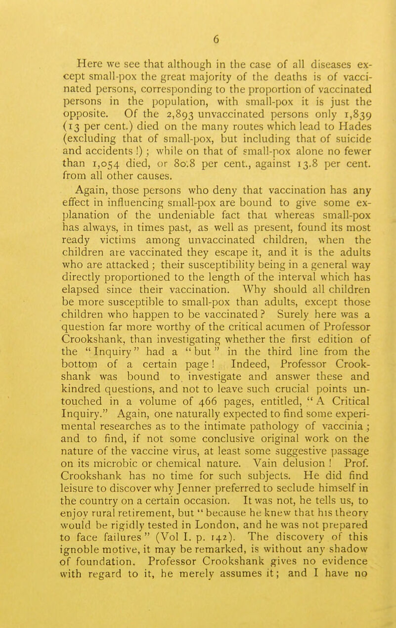 Here we see that although in the case of all diseases ex- cept small-pox the great majority of the deaths is of vacci- nated persons, corresponding to the proportion of vaccinated persons in the population, with small-pox it is just the opposite. Of the 2,893 unvaccinated persons only 1,839 (13 per cent.) died on the many routes which lead to Hades (excluding that of small-pox, but including that of suicide and accidents !); while on that of small-pox alone no fewer than 1,054 died, or 80.8 per cent., against 13.8 per cent, from all other causes. Again, those persons who deny that vaccination has any effect in influencing siuall-pox are bound to give some ex- planation of the undeniable fact that whereas small-pox has always, in times past, as well as present, found its most ready victims among unvaccinated children, when the children are vaccinated they escape it, and it is the adults who are attacked ; their susceptibility being in a general way directly proportioned to the length of the interval which has elapsed since their vaccination. Why should all children be more susceptible to small-pox than adults, except those children who happen to be vaccinated ? Surely here %vas a question far more worthy of the critical acumen of Professor Crookshank, than investigating whether the first edition of the Inquiry had a but in the third line from the bottom of a certain page! Indeed, Professor Crook- shank was bound to investigate and answer these and kindred questions, and not to leave such crucial points un- touched in a volume of 466 pages, entitled, A Critical Inquiry. Again, one naturally expected to find some experi- mental researches as to the intimate pathology of vaccinia ; and to find, if not some conclusive original work on the nature of the vaccine virus, at least some suggestive passage on its microbic or chemical nature. Vain delusion ! Prof. Crookshank has no time for such subjects. He did find leisure to discover why Jenner preferred to seclude himself in the country on a certain occasion. It was not, he tells us, to enjov rural retirement, but because he knew that his theory would be rigidly tested in London, and he was not prepared to face failures (Vol I. p. 142). The discovery of this ignoble motive, it may be remarked, is without any shadow of foundation. Professor Crookshank gives no evidence with regard to it, he merely assumes it; and I have no