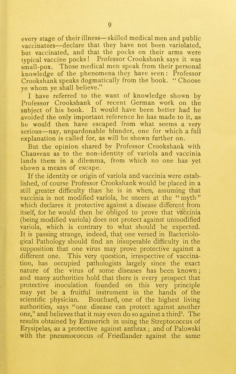 every stage of their illness—skilled medical men and public vaccinators—declare that they have not been variolated, but vaccinated, and that the pocks on their arms were typical vaccine pocks 1 Professor Crookshank says it was small-pox. Those medical men speak from their personal knowledge of the phenomena they have seen : Professor Crookshank speaks dogmatically from the book. Choose ye whom ye shall believe. I have referred to the want of knowledge shown by Professor Crookshank of recent German work on the subject of his book. It would have been better had he avoided the only important reference he has made to it, as he would then have escaped from what seems a very serious—nay, unpardonable blunder, one for which a full explanation is called for, as will be shown further on. But the opinion, shared by Professor Crookshank with Chauveau as to the non-identity of variola and vaccinia lands them in a dilemma, from which no one has yet shown a means of escape. If the identity or origin of variola and vaccinia were estab- lished, of course Professor Crookshank would be placed in a still greater difficulty than he is in when, assuming that vaccinia is not modified variola, he sneers at the myth which declares it protective against a disease different from itself, for he would then be obliged to prove that vaccinia (being modified variola) does not protect against unmodified variola, which is contrary to what should be expected. It is passing strange, indeed, that one versed in Bacteriolo- gical Pathology should find an insuperable difficulty in the supposition that one virus may prove protective against a different one. This very question, irrespective of vaccina- tion, has occupied pathologists largely since the exact nature of the virus of some diseases has been known; and many authorities hold that there is every prospect that protective inoculation founded on this very principle may yet be a fruitful instrument in the hands of the scientific physician. Bouchard, one of the highest living authorities, says one disease can protect against another one, and believes that it may even do so against a thirdl The results obtained by Emmerich in using the Streptococcus of Erysipelas, as a protective against anthrax; and of Palowski with the pneumococcus of Friedlander against the same