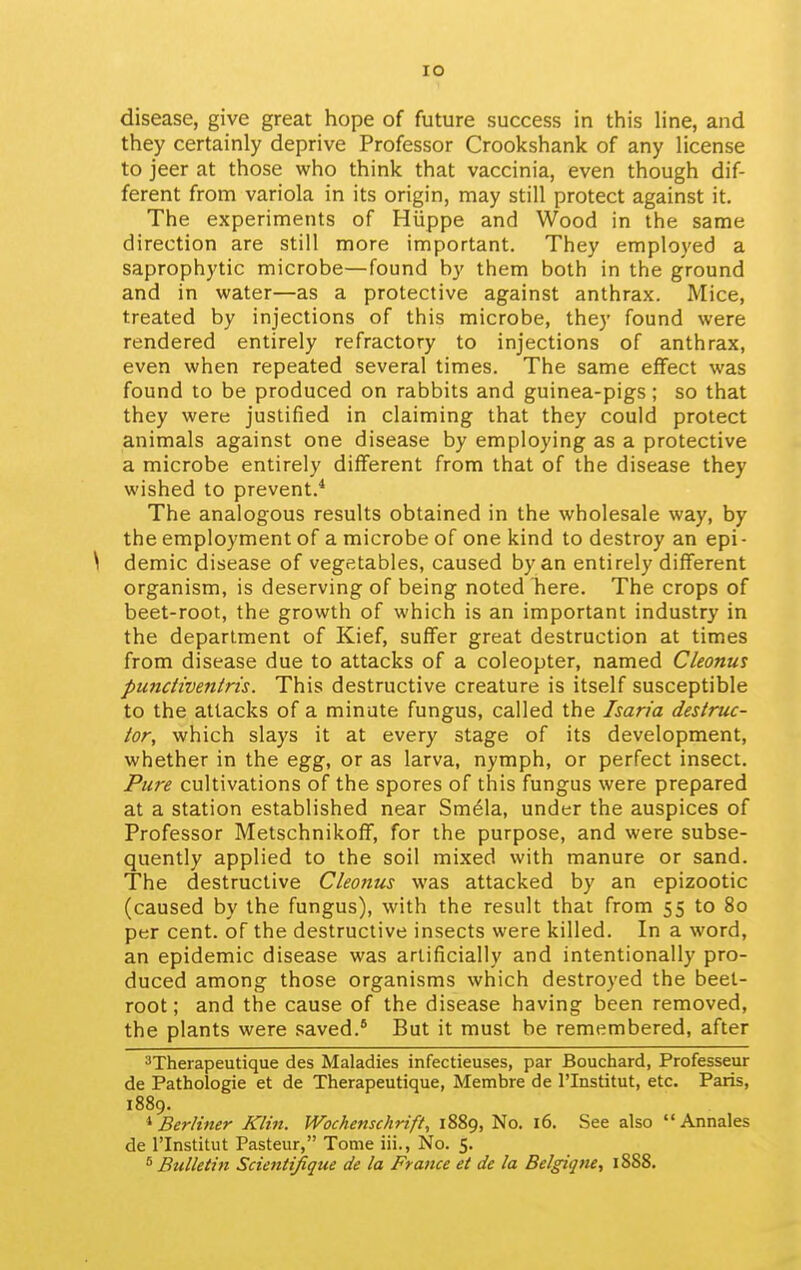 lO disease, give great hope of future success in this hne, and they certainly deprive Professor Crookshank of any license to jeer at those who think that vaccinia, even though dif- ferent from variola in its origin, may still protect against it. The experiments of Hiippe and Wood in the same direction are still more important. They employed a saprophytic microbe—found by them both in the ground and in water—as a protective against anthrax. Mice, treated by injections of this microbe, they found were rendered entirely refractory to injections of anthrax, even when repeated several times. The same effect was found to be produced on rabbits and guinea-pigs; so that they were justified in claiming that they could protect animals against one disease by employing as a protective a microbe entirely different from that of the disease they wished to prevent.* The analogous results obtained in the wholesale way, by the employment of a microbe of one kind to destroy an epi- \ demic disease of vegetables, caused by an entirely different organism, is deserving of being noted here. The crops of beet-root, the growth of which is an important industry in the department of Kief, suffer great destruction at times from disease due to attacks of a coleopter, named Cleonus pundiventris. This destructive creature is itself susceptible to the attacks of a minute fungus, called the Isaria destruc- tor, which slays it at every stage of its development, whether in the egg, or as larva, nymph, or perfect insect. Pure cultivations of the spores of this fungus were prepared at a station established near Sm61a, under the auspices of Professor Metschnikoff, for the purpose, and were subse- quently applied to the soil mixed with manure or sand. The destructive Cleonus was attacked by an epizootic (caused by the fungus), with the result that from 55 to 80 per cent, of the destructive insects were killed. In a word, an epidemic disease was artificially and intentionally pro- duced among those organisms which destroyed the beet- root ; and the cause of the disease having been removed, the plants were saved.* But it must be remembered, after ^Therapeutique des Maladies infectieuses, par Bouchard, Professeur de Pathologic et de Therapeutique, Membre de I'lnstitut, etc. Paris, 1889. * Berliner Klin. Wochenschrift, 1889, No. 16. See also Annales de rinstitut Pasteur, Tome iii., No. 5. ^ Bulletin Scientifique de la France et de la Belgiqne, 1888.