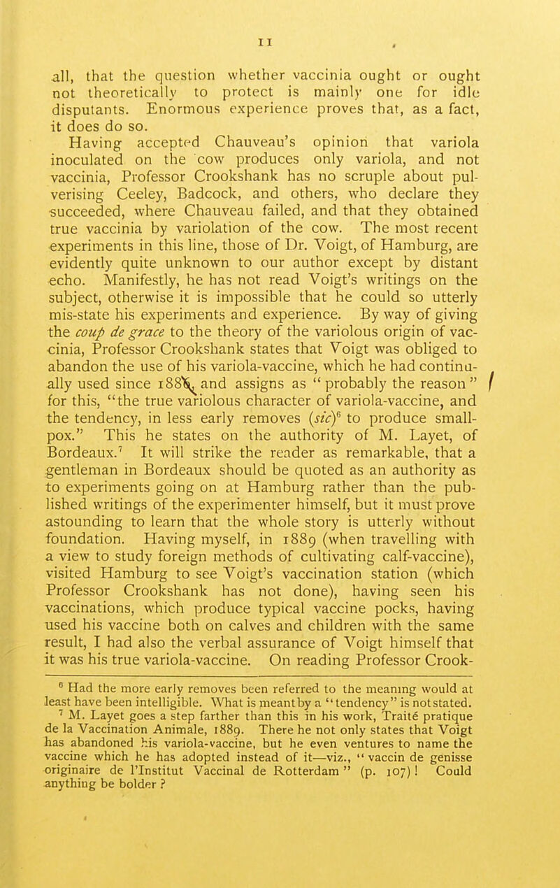 all, that the question whether vaccinia ought or ought not theoretically to protect is mainly one for idle disputants. Enormous experience proves that, as a fact, it does do so. Having accepted Chauveau's opinion that variola inoculated on the cow produces only variola, and not vaccinia, Professor Crookshank has no scruple about pul- verising Ceeley, Badcock, and others, w^ho declare they succeeded, where Chauveau failed, and that they obtained true vaccinia by variolation of the cow. The most recent experiments in this line, those of Dr. Voigt, of Hamburg, are evidently quite unknown to our author except by distant echo. Manifestly, he has not read Voigt's writings on the subject, otherwise it is impossible that he could so utterly mis-state his experiments and experience. By way of giving the coup de grace to the theory of the variolous origin of vac- cinia. Professor Crookshank states that Voigt was obliged to abandon the use of his variola-vaccine, which he had continu- ally used since i88l^and assigns as probably the reason for this, the true variolous character of variola-vaccine, and the tendency, in less early removes {sky to produce small- pox. This he states on the authority of M. Layet, of Bordeaux.' It will strike the reader as remarkable, that a gentleman in Bordeaux should be quoted as an authority as to experiments going on at Hamburg rather than the pub- lished writings of the experimenter himself, but it must prove astounding to learn that the whole story is utterly without foundation. Having myself, in 1889 (when travelling with a view to study foreign methods of cultivating calf-vaccine), visited Hamburg to see Voigt's vaccination station (which Professor Crookshank has not done), having seen his vaccinations, which produce typical vaccine pocks, having used his vaccine both on calves and children with the same result, I had also the verbal assurance of Voigt himself that it was his true variola-vaccine. On reading Professor Crook- Had the more early removes been referred to the meanmg would at least have been intelligible. What is meant by a tendency is notstated. M. Layet goes a step farther than this in his work, Traite pratique de la Vaccination Animale, 1889. There he not only states that Voigt has abandoned his variola-vaccine, but he even ventures to name the vaccine which he has adopted instead of it—viz., vaccin de genisse originaire de I'lnstitut Vaccinal de Rotterdam (p. 107)! Could anything be bolder ?
