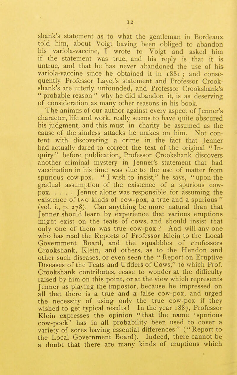 shank's statement as to what the gentleman in Bordeaux told him, about Voigt having been obliged to abandon his variola-vaccine, I wrote to Voigt and asked him if ihe statement was true, and his reply is that it is untrue, and that he has never abandoned the use of his variola-vaccine since he obtained it in 1881 ; and conse- quently Professor Layet's statement and Professor Crook- shank's are utterly unfounded, and Professor Crookshank's probable reason why he did abandon it, is as deserving of consideration as many other reasons in his book. The animus of our author against every aspect of Jenner's character, life and work, really seems to have quite obscured his judgment, and this must in charity be assumed as the cause of the aimless attacks he makes on him. Not con- tent with discovering a crime in the fact that Jenner had actually dared to correct the text of the original In- quiry before publication, Professor Crookshank discovers another criminal mystery in Jenner's statement that bad vaccination in his time was due to the use of matter from spurious cow-pox. I wish to insist, he says, upon the gradual assumption of the existence of a spurious cow- pox Jenner alone was responsible for assuming the existence of two kinds of cow-pox, a true and a spurious (vol. i., p. 278). Can anything be more natural than that jenner should learn by experience that various eruptions might exist on the teats of cows, and should insist that only one of them was true cow-pox ? And will anv one who has read the Reports of Professor Klein to the Local Government Board, and the squabbles of i^rofessors Crookshank, Klein, and others, as to the Hendon and other such diseases, or even seen the Report on Eruptive Diseases of the Teats and Udders of Cows, to which Prof. Crookshank contributes, cease to wonder at the difficulty raised by him on this point, or at the view which represents Jenner as playing the impostor, because he impressed on all that there is a true and a false cow-pox, and urged the necessity of using only the true cow-pox if they wished to get typical results! In the year 1887, Professor Klein expresses the opinion that the name ' spurious cow-pock' has in all probability been used to cover a variety of sores having essential differences ( Report to the Local Government Board). Indeed, there cannot be a doubt that there are many kinds of eruptions which