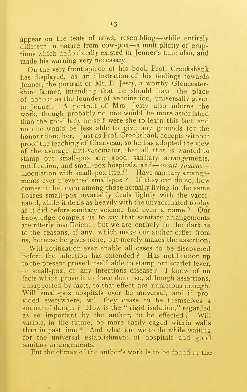 appear on the teats of cows, resembling—while entirely different in nature from cow-pox—a multiplicity of erup- tions which undoubtedly existed in Jenner's time also, and made his warning very necessary. On the very frontispiece of his book Prof. Crookshank has displayed, as an illustration of his feelings towards Jenner, the portrait of Mr. B. Jesty, a worthy Gloucester- shire farmer, intending that he should have the place of honour as the founder of vaccination, universally given to Jenner. A portrait of Mrs. Jesty also adorns the work, though probably no one would be more astonished than the good lady herself were she to learn this fact, and •no one would be less able to give any grounds for the honour done her. Just as Prof. Crookshank accepts without proof the teaching of Chauveau, so he has adopted the view of the average anti-vaccinator, that all that is wanted to stamp out small-pox are good sanitary arrangements, notification, and small-pox hospitals, and—credat JudcEus— inoculation with small-pox itself! Have sanitary arrange- ments ever prevented small-pox ? If they can do so, how comes it that even among those actually living in the same houses small-pox invariably deals lightly with the vacci- nated, while it deals as heavily with the unvaccinated to-day as it did before sanitary science had even a name ^ Our knowledge compels us to say that sanitary arrangements are utterly insufficient; but we are entirely in the dark as to the reasons, if any, which make our author differ from us, because he gives none, but merely makes the assertion. Will notification ever enable all cases to be discovered before the infection has extended ? Has notification up to the present proved itself able to stamp out scarlet fever, or small-pox, or any infectious disease 7 I know o/ no facts which prove it to have done so, although assertions, unsupported by facts, to that effect are numerous enough. Will small-pox hospitals ever be universal, and if pro- vided everywhere, will they cease to be themselves a source of danger ? How is the rigid isolation, regarded as so important by the author, to be effected } Will variola, in the future, be more easily caged within walls than in past time 7 And what are we to do while waiting for the universal establishment of hospitals and good sanitary arrangements. But the climax of the author's work is to be found in the