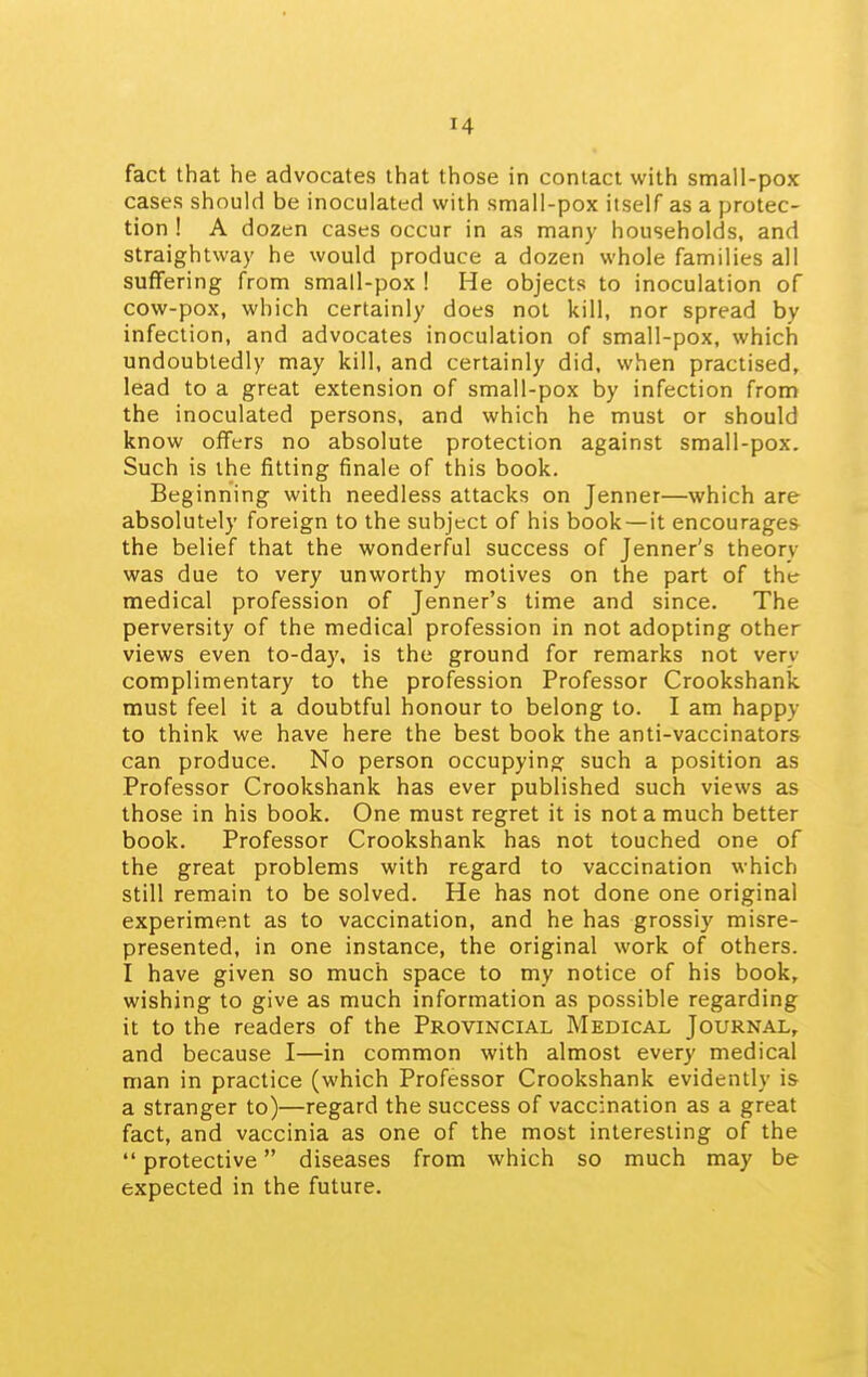 fact that he advocates that those in contact with small-pox cases should be inoculated with small-pox itself as a protec- tion ! A dozen cases occur in as many households, and straightway he would produce a dozen whole families all suffering from small-pox ! He objects to inoculation of cow-pox, which certainly does not kill, nor spread by infection, and advocates inoculation of small-pox, which undoubtedly may kill, and certainly did, when practised, lead to a great extension of small-pox by infection front the inoculated persons, and which he must or should know offers no absolute protection against small-pox. Such is the fitting finale of this book. Beginning with needless attacks on Jenner—which are absolutely foreign to the subject of his book — it encourages the belief that the wonderful success of Jenner's theory was due to very unworthy motives on the part of the medical profession of Jenner's time and since. The perversity of the medical profession in not adopting other views even to-day, is the ground for remarks not very complimentary to the profession Professor Crookshank must feel it a doubtful honour to belong to. I am happy to think we have here the best book the anti-vaccinators can produce. No person occupying such a position as Professor Crookshank has ever published such views as those in his book. One must regret it is not a much better book. Professor Crookshank has not touched one of the great problems with regard to vaccination which still remain to be solved. He has not done one original experiment as to vaccination, and he has grossly misre- presented, in one instance, the original work of others. I have given so much space to my notice of his book, wishing to give as much information as possible regarding it to the readers of the Provincial Medical Journal, and because I—in common with almost every medical man in practice (which Professor Crookshank evidently is a stranger to)—regard the success of vaccination as a great fact, and vaccinia as one of the most interesting of the protective diseases from which so much may be expected in the future.