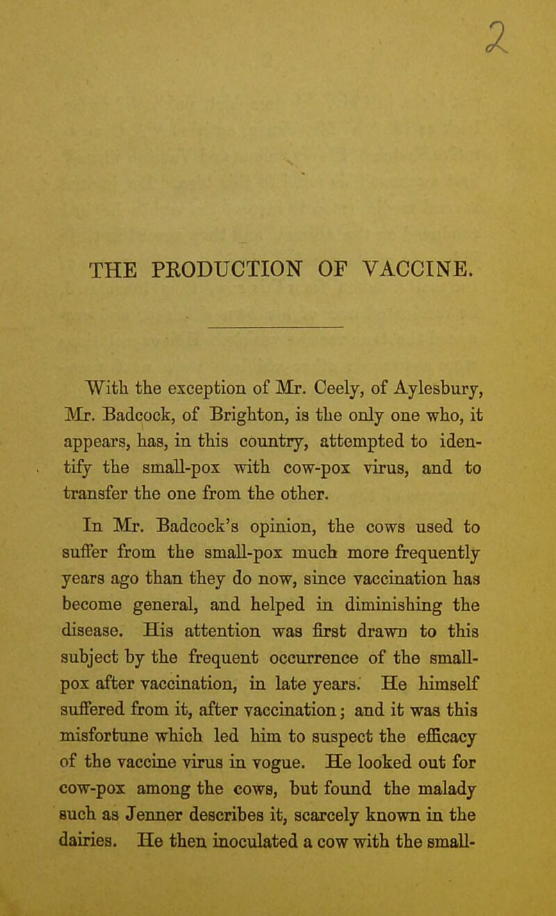 2 THE PRODUCTION OF VACCINE. With the exception of Mr. Oeely, of Aylesbury, Mr. Badcock, of Brighton, is the only one who, it appears, has, in this country, attempted to iden- tify the small-pox with cow-pox virus, and to transfer the one from the other. In Mr. Badcock's opinion, the cows used to suffer from the smaU-pox much more frequently years ago than they do now, since vaccination has become general, and helped in diminishing the disease. His attention was first drawn to this subject by the frequent occurrence of the smaU- pox after vaccination, in late years. He himself suffered from it, after vaccination; and it was this misfortune which led him to suspect the efficacy of the vaccine virus in vogue. He looked out for cow-pox among the cows, but found the malady such as Jenner describes it, scarcely known in the dairies. He then inoculated a cow with the small-