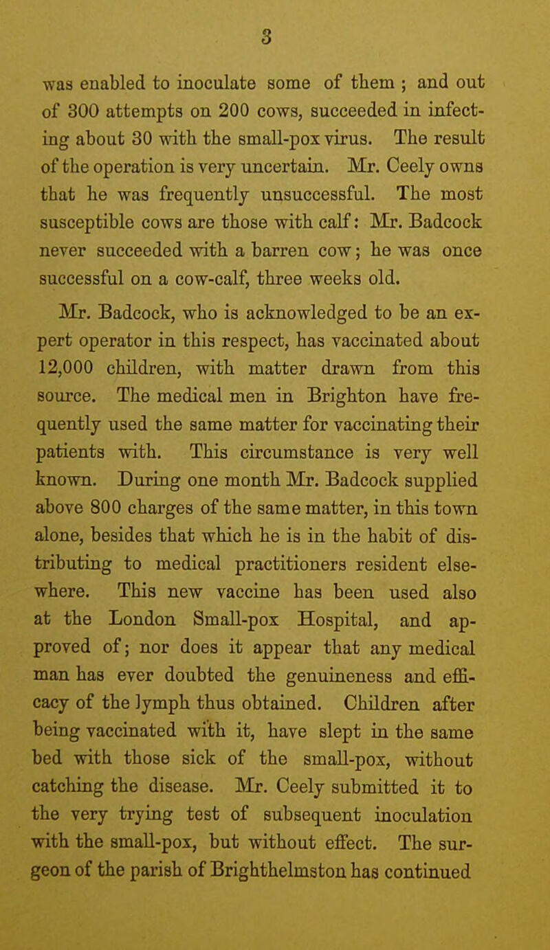 was enabled to inoculate some of them ; and out of 300 attempts on 200 cows, succeeded in infect- ing about 30 with the small-pox virus. The result of the operation is very uncertain. Mr. Ceely owns that he was frequently unsuccessful. The most susceptible cows are those with calf: Mr. Badcock never succeeded with a barren cow; he was once successful on a cow-calf, three weeks old. Mr. Badcock, who is acknowledged to be an ex- pert operator in this respect, has vaccinated about 12,000 children, with matter drawn from this source. The medical men in Brighton have fre- quently used the same matter for vaccinating their patients with. This circumstance is very well known. During one month Mr. Badcock supplied above 800 charges of the same matter, in this town alone, besides that which he is in the habit of dis- tributing to medical practitioners resident else- where. This new vacciue has been used also at the London Small-pox Hospital, and ap- proved of; nor does it appear that any medical man has ever doubted the genuineness and effi- cacy of the lymph thus obtained. Children after being vaccinated with it, have slept in the same bed with those sick of the small-pox, without catching the disease. Mr. Ceely submitted it to the very trying test of subsequent inoculation with the small-pox, but without effect. The sur- geon of the parish of Brighthelmstou has continued