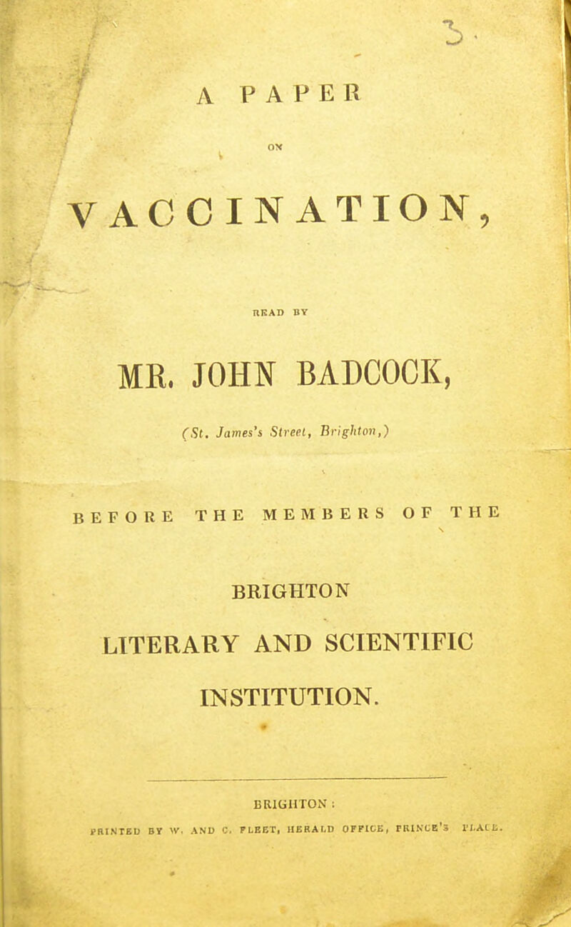 A PAPER ; OX V VACCINATION, HEAD BY MK. JOHN BADCOCK, (St. James's Street, Brighton,) BEFORE THE MEMBERS OF THE BRIGHTON LITERARY AND SCIENTIFIC INSTITUTION. BRIGHTON : PRINTED By W. AND C. PLEET, HERALD OFPIDE, PBINCE's I'LAtt.