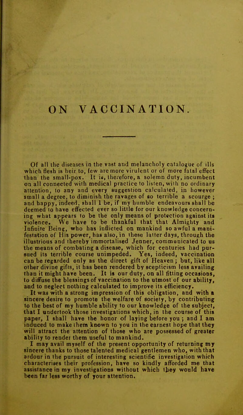 ON VACCINATION. Of all the diseases in the vast and melancholy catalogue of ills which flesh is heir to, few are more virulent or of more fatal effect than the small-pox. It is, therefore, a solemn duty, incumbent on all connected with medical practice to listen, with no ordinary attention, to any and every suggestion calculated, in however small a degree, to diminish the ravages of so terrible a scourge ; and happy, indeed, shall 1 be, if my humble endeavours shall be deemed to have effected ever so little for our knowledge concern- ing what appears to be the only means of protection against its violence. We have to be thankful that that Almighty and Infinite Being, who has inBicted on mankind so awful a mani- festation of His power, has also, in these latter days, through the illustrious and thereby immortalised Jenner, communicated to us the means of combating a disease, which for centuries had pur- sued its terrible course unimpeded. Yes, indeed, vaccination can be regarded only as the direct gift of Heaven; but, like all other divine gifts, it has been rendered by scepticism less availing than it might have been. It is our duty, on all fitting occasions, to diffuse the blessings of vaccination to the utmost of our ability, and to neglect nothing calculated to improve its efHciency. It was with a strong impression of this obligation, and with a sincere desire to promote the welfare of society, by contributing to the best of my humble ability to our knowledge of the subject, that I undertook those investigations which, in the course of this paper, I shall have the honor of laying before you ; and I am induced to make there known to you in the earnest hope that they will attract the attention of those who are possessed of greater ability to render them useful to mankind. I may avail myself of the present opportunity of returning my sincere thanks to those talented medical gentlemen who. with that ardour in the pursuit of interesting scientifi-c investigation which characterises their profession, have so kindly afforded me that assistance in my investigations without which tbey would have been far less worthy of your attention.