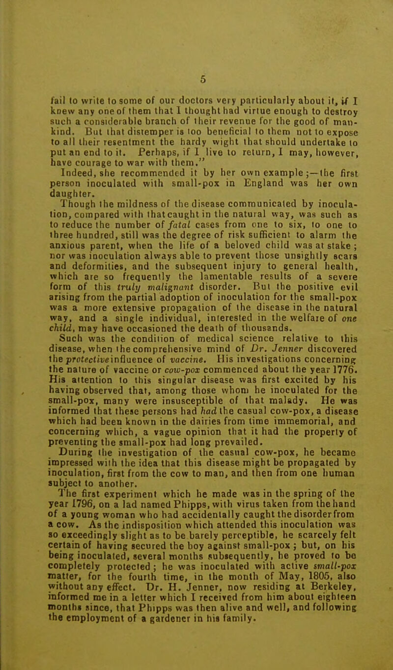6 fail 10 write to some oF our doctors very particularly about it, i( I knew any one of them that I thought had virtue enough to destroy such a considerable branch of their revenue for the good of man- kind. But that distemper is too beneficial lo them nut to expose to all their resentment the hardy wight that should undertake to put an end to it. Perhaps, if I live lo return, I may, however, have courage to war with them. Indeed, she recommended it by her own example ;—the first person inoculated with small-pox in England was her own daughter. Though the mildness of the disease communicated by inocula- tion, compared with Ihatcaughtin the natural vvay, was such as to reduce the number of fatal cases from one to six, to one lo three hundred, still was the degree of risk sufHcient to alarm the anxious parent, when the life of a beloved child was at stake ; nor was iooculation always able to prevent those unsightly scars and deformities, and the subsequent injury to general health, which are so frequently the lamentable results of a severe form of this truly malignant disorder. But the positive evil arising from the partial adoption of inoculation for the sroall-pox was a more extensive propagation of the disease in the natural way, and a single individual, interested in the welfare of one child, may have occasioned the death of thousands. Such was the condition of medical science relative to this disease, when the comprehensive mind of Dr. Jenner discovered the profectiveinfluence of vaccine. His investigations concerninB the nature of vaccine or covi-pox commenced about the year 1776. His attention lo this singular disease was first excited by his having observed that, among those whom he inoculated for the small-pox, many were insusceptible of that malady. He was informed that these persons had had the casual cow-pox, a disease which had been known in the dairies from time immemorial, and concerning which, a vague opinion that it had the property of preventing the small-pox had long prevailed. During the investigation of the casual cow-pox, he became impressed with the idea that this disease might be propagated by inoculation, first from the cow to man, and then from one human subject to another. The first experiment which he made was in the spring of the year 1796, on a lad named Phipps, with virus taken from the hand of a young woman who had accidentally caught the disorder from a cow. As the indisposition which attended this inoculation was so exceedingly slight as to be barely perceptible, he scarcely felt certain of having secured the boy against small-pox ; but, on bis being inoculated, several months subsequently, he proved to be completely protected ; he was inoculated with active small-pox matter, for the fourth time, in the month of May, 1805, also without any efTcct. Dr. H. Jenner, now residing at Berkeley, informed me in a letter which I received from him about eighteen months since, that Phipps was then alive and well, and following the employment of a gardener in his family.